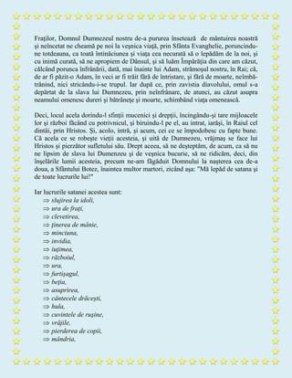 Fraţilor, Domnul Dumnezeul nostru de-a pururea însetează de mântuirea noastră
şi neîncetat ne cheamă pe noi la veşnica viaţă, prin Sfânta Evanghelie, poruncindu-
ne totdeauna, ca toată întinăciunea şi viaţa cea necurată să o lepădăm de la noi, şi
cu inimă curată, să ne apropiem de Dânsul, şi să luăm Împărăţia din care am căzut,
călcând porunca înfrânării, dată, mai înainte lui Adam, strămoşul nostru, în Rai; că,
de ar fi păzit-o Adam, în veci ar fi trăit fără de întristare, şi fără de moarte, neîmbă-
trânind, nici stricându-i-se trupul. Iar după ce, prin zavistia diavolului, omul s-a
depărtat de la slava lui Dumnezeu, prin neînfrânare, de atunci, au căzut asupra
neamului omenesc dureri şi bătrâneţe şi moarte, schimbând viaţa omenească.
Deci, locul acela dorindu-l sfinţii mucenici şi drepţii, încingându-şi tare mijloacele
lor şi război făcând cu potrivnicul, şi biruindu-l pe el, au intrat, iarăşi, în Raiul cel
dintâi, prin Hristos. Şi, acolo, intră, şi acum, cei ce se împodobesc cu fapte bune.
Că acela ce se robeşte vieţii acesteia, şi uită de Dumnezeu, vrăjmaş se face lui
Hristos şi pierzător sufletului său. Drept aceea, să ne deşteptăm, de acum, ca să nu
ne lipsim de slava lui Dumenzeu şi de veşnica bucurie, să ne ridicăm, deci, din
înşelările lumii acesteia, precum ne-am făgăduit Domnului la naşterea cea de-a
doua, a Sfântului Botez, înaintea multor martori, zicând aşa: "Mă lepăd de satana şi
de toate lucrurile lui!"
Iar lucrurile satanei acestea sunt:
 slujirea la idoli,
 ura de fraţi,
 clevetirea,
 ţinerea de mânie,
 minciuna,
 invidia,
 iuţimea,
 războiul,
 ura,
 furtişagul,
 beţia,
 asuprirea,
 cântecele drăceşti,
 hula,
 cuvintele de ruşine,
 vrăjile,
 pierderea de copii,
 mândria,
 
