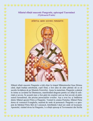 Sfântul sfințit mucenic Pangratie, episcopul Taorminei
(9 februarie/9 iulie)
Sfântul sfințit mucenic Pangratie a trăit chiar în timpul Mântuitorului Iisus Hristos
când, după tradiția antiohiană, copil fiind, a fost adus de către părinții săi ca să
asculte învățătura de pe Muntele Fericirilor. Ajuns la maturitate, Pangratie a păstrat
în inima sa cuvântul lui Dumnezeu, manifestând dragoste pentru cei aflați în sufe-
rință și nevoie. În această stare a fost găsit de creștinii care au fost nevoiți să pără-
sească Ierusalimul, din pricina persecuțiilor evreilor. Așa a avut loc și întâlnirea
dintre Sfântul apostol Petru și Pangratie. Venind în cetatea Pontului, Sfântul Petru
dorea să vestească Evanghelia, neștiind de unde să pornească. Pangratie s-a apro-
piat de bătrânul Petru fără să-l cunoască, întrebându-l dacă are unde să locuiască.
Apostolul, văzând râvna lui Pangratie, l-a sfinţit episcop al Tavromeniei din Sicilia
 