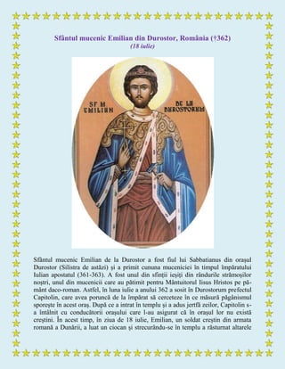 Sfântul mucenic Emilian din Durostor, România (†362)
(18 iulie)
Sfântul mucenic Emilian de la Durostor a fost fiul lui Sabbatianus din orașul
Durostor (Silistra de astăzi) și a primit cununa muceniciei în timpul împăratului
Iulian apostatul (361-363). A fost unul din sfinții ieșiți din rândurile strămoșilor
noștri, unul din mucenicii care au pătimit pentru Mântuitorul Iisus Hristos pe pă-
mânt daco-roman. Astfel, în luna iulie a anului 362 a sosit în Durostorum prefectul
Capitolin, care avea poruncă de la împărat să cerceteze în ce măsură păgânismul
sporește în acest oraș. După ce a intrat în templu și a adus jertfă zeilor, Capitolin s-
a întâlnit cu conducătorii orașului care l-au asigurat că în orașul lor nu există
creștini. În acest timp, în ziua de 18 iulie, Emilian, un soldat creștin din armata
romană a Dunării, a luat un ciocan și strecurându-se în templu a răsturnat altarele
 