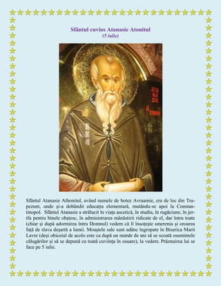 Sfântul cuvios Atanasie Atonitul
(5 iulie)
Sfântul Atanasie Athonitul, având numele de botez Avraamie, era de loc din Tra-
pezunt, unde și-a dobândit educația elementară, mutându-se apoi la Constan-
tinopol. Sfântul Atanasie a strălucit în viața ascetică, în studiu, în rugăciune, în jer-
tfa pentru binele obștesc, în administrarea mânăstirii ridicate de el, dar întru toate
(chiar și după adormirea întru Domnul) vedem că îl însoțește smerenia și oroarea
față de slava deșartă a lumii. Moaștele sale sunt adânc îngropate în Biserica Marii
Lavre (deși obiceiul de acolo este ca după un număr de ani să se scoată osemintele
călugărilor și să se depună cu toată cuviința în osuare), la vedere. Prăznuirea lui se
face pe 5 iulie.
 