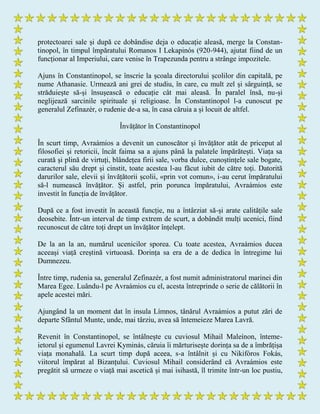 protectoarei sale și după ce dobândise deja o educație aleasă, merge la Constan-
tinopol, în timpul împăratului Romanos I Lekapinós (920-944), ajutat fiind de un
funcționar al Imperiului, care venise în Trapezunda pentru a strânge impozitele.
Ajuns în Constantinopol, se înscrie la școala directorului școlilor din capitală, pe
nume Athanasie. Urmează ani grei de studiu, în care, cu mult zel și sârguință, se
străduiește să-și însușească o educație cât mai aleasă. În paralel însă, nu-și
neglijează sarcinile spirituale și religioase. În Constantinopol l-a cunoscut pe
generalul Zefinazér, o rudenie de-a sa, în casa căruia a și locuit de altfel.
Învățător în Constantinopol
În scurt timp, Avraámios a devenit un cunoscător și învățător atât de priceput al
filosofiei și retoricii, încât faima sa a ajuns până la palatele împărătești. Viața sa
curată și plină de virtuți, blândețea firii sale, vorba dulce, cunoștințele sale bogate,
caracterul său drept și cinstit, toate acestea l-au făcut iubit de către toți. Datorită
darurilor sale, elevii și învățătorii școlii, «prin vot comun», i-au cerut împăratului
să-l numească învățător. Și astfel, prin porunca împăratului, Avraámios este
investit în funcția de învățător.
După ce a fost investit în această funcție, nu a întârziat să-și arate calitățile sale
deosebite. Într-un interval de timp extrem de scurt, a dobândit mulți ucenici, fiind
recunoscut de către toți drept un învățător înțelept.
De la an la an, numărul ucenicilor sporea. Cu toate acestea, Avraámios ducea
aceeași viață creștină virtuoasă. Dorința sa era de a de dedica în întregime lui
Dumnezeu.
Între timp, rudenia sa, generalul Zefinazér, a fost numit administratorul marinei din
Marea Egee. Luându-l pe Avraámios cu el, acesta întreprinde o serie de călătorii în
apele acestei mări.
Ajungând la un moment dat în insula Límnos, tânărul Avraámios a putut zări de
departe Sfântul Munte, unde, mai târziu, avea să întemeieze Marea Lavră.
Revenit în Constantinopol, se întâlnește cu cuviosul Mihail Maleínon, înteme-
ietorul și egumenul Lavrei Kyminás, căruia îi mărturisește dorința sa de a îmbrățișa
viața monahală. La scurt timp după aceea, s-a întâlnit și cu Nikifóros Fokás,
viitorul împărat al Bizanțului. Cuviosul Mihail considerând că Avraámios este
pregătit să urmeze o viață mai ascetică și mai isihastă, îl trimite într-un loc pustiu,
 