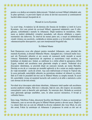 pentru a se dedica nevoințelor duhovnicești. Văzând cuviosul Mihail izbândele sale
în plan spiritual, i-a prevestit faptul că urma să devină succesorul și continuatorul
lucrării duhovnicești începută de el.
Monah în Lavra Kyminás
La scurt timp, Avraámios își dă demisia din funcția de învățător și intră în Lavra
Kyminás. Aici este primit de cuviosul Mihail, egumenul mănăstirii, care îl călu-
gărește, schimbându-i numele în Athanasie. După tunderea în monahism, Atha-
nasie se dedică dobândirii virtuților monahale, sub directa oblăduire a experi-
mentatului său duhovnic. În interval de numai patru ani, a reușit să dobândească
«toată virtutea cea ascetică», curățindu-și mintea pentru a se învrednici de vederea
«dumnezeieștilor descoperiri», așa cum menționează biograful său.
În Sfântul Munte
Însă Dumnezeu avea alte planuri pentru monahul Athanasie, care, plecând din
muntele Kyminás, ia drumul Sfântului Munte. Ajungând aici, vizitează multe loca-
șuri ale Peninsulei athonite și are ocazia să cunoască mulți monahi și asceți
virtuoși. Rămânând impresionat de asprimea și austeritatea vieții ascetice, se
hotărăște să rămână aici. Inițial, se stabilește la o chilie aflată în aproperea chiliei
Zygoú, intrând sub ascultarea unui gheronda simplu și smerit. Nedorind să-și
descopere identitatea, se prezintă drept un oarecare monah, pe nume Barnaba.
Dorința sa era de a-i cunoaște pe monahii aghioriți și de a urma un stadiu superior
de viață monahală - acela de erimit. Așa cum mărturisește el însuși în Tipicul său,
în acea perioadă, autoritățile athonite nu permiteau nimănui să trăiască ca erimit,
fără să fi trăit în prealabil doi-trei ani în Sfântul Munte ca simplu monah. În acest
fel, autoritățile vroiau să mențină lucrurile sub control și să aibă o statistică a celor
care doreau să devină erimiți.
Nevrând să-și descopere adevărata identitate, Athanasie intră așadar sub ascultarea
acestui anahoret simplu, fără nici o educație, față de care, din respect, își ascundea
cunoștințele vaste și darurile sale spirituale. Se smerește deci, făcându-se ucenicul
unui gheronda aproape analfabet, care, în afara ascezei monastice, îl învață și
«sfintele litere».
Între timp, Nikifóros Fokás, directorul Școlilor din Răsărit, îl căuta cu insistență pe
Athanasie, care se nevoia din greu în Sfântul Munte pentru a deveni ascet. După ce
l-a căutat fără nici un sorț de izbândă la diverse mănăstiri din Asia Mică, în cele
din urmă, Fokás își amintește că Athanasie îi propusese în urmă cu doi ani să
 