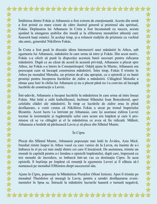 Întâlnirea dintre Fokás și Athanasie a fost extrem de emoționantă. Acesta din urmă
a fost primit cu mare cinste de către ilustrul general și prietenul său spiritual,
Fokás. Deplasarea lui Athanasie în Creta a fost încununată cu succes, acesta
ajutând la alungarea arabilor din insulă și la eliberarea monahilor athoniți care
fuseseră luați ostatici. În același timp, și-a reînnoit realțiile de prietenie cu vechiul
său amic, generalul Nikifóros Fokás.
În Creta a fost pusă în discuție ideea întemeierii unei mănăstiri în Athos, sub
egumenia lui Athanasie, mănăstire în care urma să intre și Fokás. Din acest motiv,
Fokás s-a oferit să pună la dispoziția acestuia banii necesari pentru ridicarea
mănăstirii. După ce au căzut de acord în această privință, Athanasie a plecat spre
Athos, iar Fokás s-a întors în Constantinopol. Odată ajuns în Munte, Athanasie era
preocupat cum să înceapă construirea mănăstirii. Între timp, Fokás îl trimite în
Athos pe monahul Metodie, un prieten de-al său apropiat, cu o epistolă și cu banii
promiși pentru începerea lucrărilor de zidire a mănăstirii. Călugărul Metodie a
rămas șase luni în chilia lui Athanasie și nu a plecat până nu l-a convins să înceapă
lucrările de construcție a Lavrei.
Într-adevăr, Athanasie a început lucrările la mănăstirea în care urma să intre însuși
Fokás. Mai întâi a zidit katholikonul, închinat Sfântului Ioan Botezătorul, apoi
celelalte clădiri ale mănăstirii. În timp ce lucrările de zidire erau în plină
desfășurare, a venit vestea că Nikifóros Fokás a urcat pe tronul Imperiului
Bizantin. Acest lucru l-a întristat pe Athanasie, care își asumase zidirea Lavrei
tocmai la insistențele și rugămințile celui care acum era împărat și care îi pro-
misese că se va călugări și el la mănăstirea ce avea să fie ridicată. Mâhnit,
Athanasie a hotărât să părăsească Lavra și să plece din Sfântul Munte.
În Cipru
Plecat din Sfântul Munte, Athanasie poposește mai întâi în Ávidos, Asia Mică.
Imediat rimite înapoi în Athos vasul cu care venise de la Lavra, nu înainte de a-i
îmbarca în el pe cei mai mulți dintre cei care îl însoțiseră. De asemenea, trimite un
monah în capitală pentru a-i înmâna o epistolă împăratului, după care, împreună cu
trei monahi de încredere, se îmbarcă într-un vas cu destinația Cipru. În acea
epistolă, îl înștiința pe împărat că renunță la egumenia Lavrei și îl sfătuia să-l
numească pe monahul Efthímios drept succesorul său.
Ajuns în Cipru, poposește la Mănăstirea Preoților (Moní Ieréon). Apoi îl trimite pe
monahul Theódotos să meargă la Lavra, pentru a urmări desfășurarea eveni-
mentelor în lipsa sa. Întrucât la mănăstire lucrurile luaseră o turnură negativă,
 