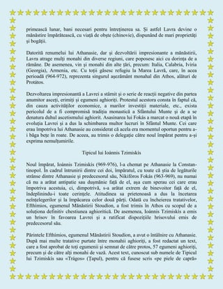 primească lunar, bani necesari pentru întreținerea sa. Și astfel Lavra devine o
mănăstire împărătească, cu viață de obște (chinovie), dispunând de mari proprietăți
și bogății.
Datorită renumelui lui Athanasie, dar și dezvoltării impresionante a mănăstirii,
Lavra atrage mulți monahi din diverse regiuni, care poposesc aici cu dorința de a
rămâne. De asemenea, vin și monahi din alte țări, precum: Italia, Calabria, Iviria
(Georgia), Armenia, etc. Cu toții găsesc refugiu la Marea Lavră, care, în acea
perioadă (964-972), reprezenta singurul așezământ monahal din Athos, alături de
Protátos.
Dezvoltarea impresionantă a Lavrei a stârnit și o serie de reacții negative din partea
anumitor asceți, erimiți și egumeni aghioriți. Protestul acestora consta în faptul că,
din cauza activităților economice, a marilor investiții materiale, etc., exista
pericolul de a fi compromisă tradiția monastică a Sfântului Munte și de a se
denatura duhul ascetismului aghiorit. Asasinarea lui Fokás a marcat o nouă etapă în
evoluția Lavrei și a dus la schimbarea multor lucruri în Sfântul Munte. Cei care
erau împotriva lui Athanasie au considerat că acela era momentul oportun pentru a-
i băga bețe în roate. De aceea, au trimis o delegație către noul împărat pentru a-și
exprima nemulțumirile.
Tipicul lui Ioánnis Tzimiskís
Noul împărat, Ioánnis Tzimiskís (969-976), l-a chemat pe Athanasie la Constan-
tinopol. În cadrul întrunirii dintre cei doi, împăratul, cu toate că știa de legăturile
strânse dintre Athanasie și predecesorul său, Nikifóros Fokás (963-969), nu numai
că nu a arătat antipatie sau dușmănie față de el, așa cum sperau cei care erau
împotriva acestuia, ci, dimpotrivă, s-a arătat extrem de binevoitor față de el,
îndeplinindu-i toate cerințele. Atitudinea sa prietenoasă a dus la încetarea
neînțelegerilor și la împăcarea celor două părți. Odată cu încheierea tratativelor,
Efthímios, egumenul Mănăstirii Stoudíon, a fost trimis în Athos cu scopul de a
soluționa definitiv chestiunea aghioritică. De asemenea, Ioánnis Tzimiskís a emis
un hrisov în favoarea Lavrei și a ratificat dispozițiile hrisovului emis de
predecesorul său.
Părintele Efthímios, egumenul Mănăstirii Stoudíon, a avut o întâlnire cu Athanasie.
După mai multe tratative purtate între monahii aghioriți, a fost redactat un text,
care a fost aprobat de toți egumenii și semnat de către protos, 57 egumeni aghioriți,
precum și de către alți monahi de vază. Acest text, cunoscut sub numele de Tipicul
lui Tzimiskís sau «Trágos» (Țapul), pentru că fusese scris «pe piele de capră»
 