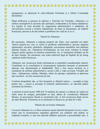 (pergament), se păstrează în schevofilachia Protatului și a Sfintei Comunități
(Koinótita)
După ratificarea și punerea în aplicare a Tipicului lui Tzimiskís, Athanasie s-a
reîntors nestingherit la sarcinile sale spirituale, conducându-și în liniște mănăstirea.
S-a îngrijit în mod deosebit de organizarea administrativă a mănăstirii, de
chivernisirea corectă a averilor mănăstirești, de buna sa funcționare, de slujbele
bisericești, precum și de alte treburi și probleme ale vieții de zi cu zi.
Tipicul lui Athanasie
De asemenea, Athanasie a redactat propriul său Tipic, care cuprinde trei părți:
Tipicul propriu-zis, care se referă la probleme administrative, precum alegerea
egumenului, sarcinile, atribuțiile, obligațiile, succesiunea monahilor care dețineau
anumite funcții, etc., Diatýposis (Formularea), un text scurt, referitor la modul
alegerii noului egumen, la numirea consilierilor, etc. și Ypotýposis (Schița), un fel
de tipic liturgic. De asemenea, este tratat subiectul legat de slujbele de pe întreg
cuprinsul anului bisericesc.
Athanasie este recunoscut drept reformatorul și patriarhul monahismului athonit.
Contribuția sa la consfințirea și recunoașterea regimului monastic al peninsulei
athonite este determinantă și indubitabilă. Deși a fost mereu încărcat cu o
sumedenie de atribuții administrative, acesta a trăit o viață cuvioasă. Virtuțile sale
alese - înțelepciune, noblețe, blândețe, iubire de aproape, ospitalitate și aplecarea
spre ascetism - au fost recunoscute de toți.
Conform biografului său, «a fost începutul și sfârșitul tuturor…, exemplu și lege
pentru toți…, iscusit și priceput în treburile administrative, un adevărat păstor
asemenea lui Hristos».
A adormit în jurul anului 1000 d.H. O mulțime de oameni s-a adunat să-i aducă un
ultim semn de omagiu, participând cu toții, alături de «conducerea Sfântului
Munte», la procesiunea făcută cu osemintele sale. A fost recunoscut drept cuvios
de către Biserică. Pomenirea sa se săvârșește în fiecare an, pe data de 5 iulie.
Minuni ale cuviosului Athanasie
Cuviosul Athanasie nu s-a făcut remarcat numai datorită întemeierii Lavrei, contri-
buției sale la recunoașterea regimului aghioritic sau relațiilor sale strânse cu
împărații bizantini, ci mai ales datorită înălțimii spirituale a personalității sale. A
 