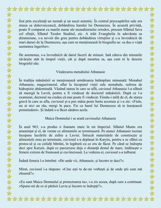 fost prin excelență un monah și un ascet autentic. În centrul preocupărilor sale era
starea sa duhovnicească, dobândirea harului lui Dumnezeu. În această privință,
poate fi comparat cu marile nume ale monahismului ortodox, precum Sfântul Sava
cel sfințit, Sfântul Teodor Studitul, etc. A trăit Evanghelia în adevărata sa
dimensiune, s-a nevoit din greu pentru dobândirea virtuților și s-a învrednicit de
mari daruri de la Dumnezeu, așa cum se menționează în biografia sa: «a dus o viață
asemenea îngerilor».
De asemenea, s-a învrednicit de darul facerii de minuni. Iată câteva din minunile
săvârșite atât în timpul vieții, cât și după moartea sa, așa cum ni le descrie
biograful său:
Vindecarea monahului Athanasie
În tradiția mănăstirii se menționează următoarea întâmplare minunată: Monahul
Athanasie, magazionerul, aflat la începutul vieții sale monahale, suferea de
hidropizie abdominală. Văzând starea în care se află, cuviosul Athanasie l-a sfătuit
să meargă la Lavră, pentru a fi vindecat de doctorul mănăstirii. După ce l-a
examinat, doctorul nu credea că mai poate fi vindecat. Fiindu-i milă de el, de starea
gravă în care se afla, cuviosul și-a pus mâna peste burta acestuia și i-a zis: «Fiule,
nu ai nici un rău, mergi în pace. Fie ca harul lui Dumnezeu să te însoțească
pretutindeni». Și îndată s-a făcut sănătos acela.
Maica Domnului i se arată cuviosului Athanasie
În anul 963, s-a produs o foamete mare în tot Imperiul. Sfântul Munte era
amenințat și el, de vreme ce alimentele se terminaseră. Pe atunci Athanasie tocmai
începuse lucrările de zidire a Lavrei. Întrucât materialele de construcție și
alimentele erau pe terminate, cuviosul s-a deplasat în Karyés, pentru a se sfătui cu
protos-ul și cu ceilalți bătrâni, în legătură cu ce era de făcut. Pe când se îndrepta
deci spre Karyés, după ce parcursese deja o distanță destul de mare, întâlnește o
femeie extrem de frumoasă și cuviincioasă. La vederea ei, cuviosul s-a tulburat.
Îndată femeia l-a întrebat: «De unde vii, Athanasie, și încotro te duci?».
Mirat, cuviosul i-a răspuns: «Cine ești tu de-mi vorbești și de unde știi cum mă
cheamă?».
«Eu sunt Maica Domnului și protectoarea ta», i-a zis aceea, după care a continuat:
«Spune-mi de ce ai părăsit Lavra și încotro te îndrepți?».
 