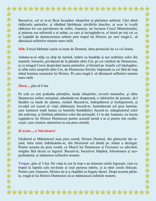 Bucură-te, cel ce te-ai făcut începător sihaştrilor şi părtinitor nebiruit. Căci tăind
rădăcinile patimilor, şi răbdând bărbăteşte năvălirile dracilor, ai scos la iveală
rătăcirea lor cea pierzătoare de suflet, Atanasie, iar lucrarea Crucii Mântuitorului,
şi puterea cea nebiruită o ai arătat, cu care şi încingându-te, ai biruit pe toţi cei ce
se leapădă de dumnezeiasca arătare prin trupul lui Hristos; pe care roagă-L, să
dăruiască sufletelor noastre mare milă.
Stih: Fericit bărbatul carele se teme de Domnul, întru poruncile lui va voi foarte.
Arătatu-te-ai stâlp cu chip de lumină, întărit cu bunătăţi şi nor umbritor celor din
muntele Atonului, povăţuind de la pământ către Cer, pe cei văzători de Dumnezeu,
şi cu toiagul Crucii despicând marea patimilor, şi biruind pe Amalic cel înţelegător,
ai aflat suire neoprită către Cer, de Dumnezeu fericite; împreună cu cei fără de trup
stând înaintea scaunului lui Hristos. Pe care roagă-L să dăruiască sufletelor noastre
mare milă.
Slavă..., glas al 6-lea
Pe cela ce este podoaba părinţilor, lauda sihaştrilor, izvorul minunilor, şi către
Dumnezeu solitor neruşinat, adunându-ne dimpreună, o iubitorilor de praznic, să-l
lăudăm cu laude de cântare, zicând: Bucură-te, îndreptătorul şi închipuitorul, şi
izvodul cel iscusit al vieţii sihăstreşti; bucură-te, luminătorule cel prea luminat,
care luminezi toată lumea cu luminile bunătăţilor; bucură-te, mângâietorul celor
din suferinţe, şi fierbinte părtinitor celor din primejdii. Ci tu dar Atanasie, nu înceta
rugându-te lui Hristos Dumnezeu pentru această turmă a ta şi pentru toţi credin-
cioşii, care cinstesc adormirea ta cea prea cinstită.
Şi acum..., a Născătoarei
Făcătorul şi Mântuitorul meu prea curată, Hristos Domnul, din pântecele tău ie-
şind, întru mine îmbrăcându-se, din blestemul cel dintâi pe Adam a dezlegat.
Pentru aceasta ţie prea curată, ca Maicii lui Dumnezeu şi Fecioarei cu adevărat,
strigăm fără tăcere ca îngerul: Bucură-te; bucură-te Stăpână, folositoarea şi aco-
perământul, şi mântuirea sufletelor noastre.
Tropar, glas al 3-lea: De viaţa ta cea în trup s-au minunat cetele îngereşti, cum cu
trupul la luptele cele nevăzute ai ieşit pururea mărite, şi ai rănit cetele drăceşti.
Pentru care Atanasie, Hristos ţie ţi-a răsplătit cu bogate daruri. Drept aceasta părin-
te, roagă-te lui Hristos Dumnezeu să se mântuiască sufletele noastre.
 