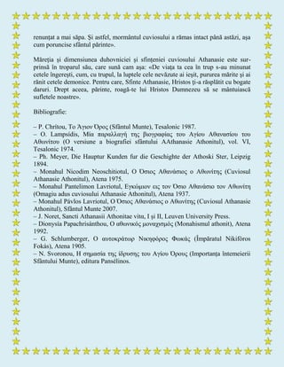 renunțat a mai săpa. Și astfel, mormântul cuviosului a rămas intact până astăzi, așa
cum poruncise sfântul părinte».
Măreția și dimensiunea duhovniciei și sfințeniei cuviosului Athanasie este sur-
prinsă în troparul său, care sună cam așa: «De viaţa ta cea în trup s-au minunat
cetele îngereşti, cum, cu trupul, la luptele cele nevăzute ai ieşit, pururea mărite şi ai
rănit cetele demonice. Pentru care, Sfinte Athanasie, Hristos ţi-a răsplătit cu bogate
daruri. Drept aceea, părinte, roagă-te lui Hristos Dumnezeu să se mântuiască
sufletele noastre».
Bibliografie:
– P. Chrítou, Το Άγιον Όρος (Sfântul Munte), Tesalonic 1987.
– O. Lampsídis, Μία παραλλαγή ηης βιογραθίας ηοσ Αγίοσ Αθαναζίοσ ηοσ
Αθωνίηοσ (O versiune a biografiei sfântului AAthanasie Athonitul), vol. VI,
Tesalonic 1974.
– Ph. Meyer, Die Hauptur Kunden fur die Geschighte der Athoski Ster, Leipzig
1894.
– Monahul Nicodim Neoschitiotul, Ο Όζιος Αθανάζιος ο Αθωνίηης (Cuviosul
Athanasie Athonitul), Atena 1975.
– Monahul Pantelimon Lavriotul, Εγκώμιον εις ηον Όζιο Αθανάζιο ηον Αθωνίηη
(Omagiu adus cuviosului Athanasie Athonitul), Atena 1937.
– Monahul Pávlos Lavriotul, Ο Όζιος Αθανάζιος ο Αθωνίηης (Cuviosul Athanasie
Athonitul), Sfântul Munte 2007.
– J. Noret, Sancti Athanasii Athonitae vitα, I și II, Leuven University Press.
– Dionysía Papachrisánthou, Ο αθωνικός μονατιζμός (Monahismul athonit), Atena
1992.
– G. Schlumberger, Ο ασηοκράηωρ Νικηθόρος Φωκάς (Împăratul Nikifóros
Fokás), Atena 1905.
– N. Svoronou, Η ζημαζία ηης ίδρσζης ηοσ Αγίοσ Όροσς (Importanța întemeierii
Sfântului Munte), editura Pansélinos.
 