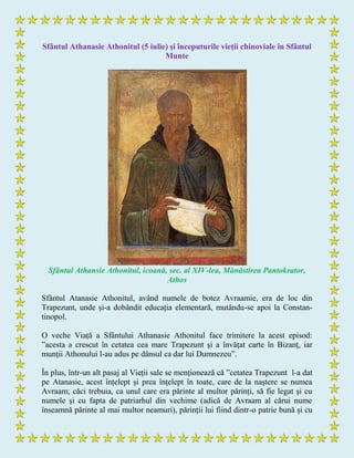Sfântul Athanasie Athonitul (5 iulie) și începuturile vieții chinoviale în Sfântul
Munte
Sfântul Athansie Athonitul, icoană, sec. al XIV-lea, Mănăstirea Pantokrator,
Athos
Sfântul Atanasie Athonitul, având numele de botez Avraamie, era de loc din
Trapezunt, unde și-a dobândit educația elementară, mutându-se apoi la Constan-
tinopol.
O veche Viață a Sfântului Athanasie Athonitul face trimitere la acest episod:
”acesta a crescut în cetatea cea mare Trapezunt şi a învăţat carte în Bizanţ, iar
munţii Athonului l-au adus pe dânsul ca dar lui Dumnezeu”.
În plus, într-un alt pasaj al Vieții sale se menționează că ”cetatea Trapezunt l-a dat
pe Atanasie, acest înțelept și prea înțelept în toate, care de la naștere se numea
Avraam; căci trebuia, ca unul care era părinte al multor părinți, să fie legat și cu
numele și cu fapta de patriarhul din vechime (adică de Avraam al cărui nume
înseamnă părinte al mai multor neamuri), părinții lui fiind dintr-o patrie bună și cu
 