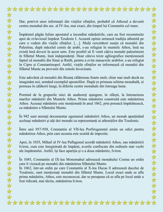 Dar, potrivit unor informații din vieților sfinților, probabil că Athosul a devenit
centru monahal din sec. al IV-lea, mai exact, din timpul lui Constantin cel mare.
Împăratul păgân Iulian apostatul a incendiat mănăstirile, care au fost reconstruite
apoi de evlaviosul împărat Teodosie I. Această opinie urmează tradiția athonită pe
care o vedem din viețile sfinților. […]. Mulți cercetători susțin că monahii din
Palestina, după măcelul comis de arabi, s-au refugiat în muntele Athos, însă nu
există însă dovezi în acest sens. Este posibil să fi venit câțiva monahi palestinieni
în Sfântul Munte, însă independenți. Doar câteva texte aghiografice menționează
faptul că monahii din Sinai și Raith, pentru a evita masacrele arabilor, s-au refugiat
în Cipru și Constantinopol. Astfel, viețile sfinților ne informează că monahii din
Sfântul Munte au provenit din zonele învecinate.
Este adevărat că monahii din Bizanț călătoreau foarte mult, chiar mai mult decât ne
imaginăm noi, urmând exemplul apostolilor. După ce primeau schima monahală, ei
porneau în călătorii lungi, în diferite centre monahale din întreaga lume.
Pornind de la grupurile mici de anahoreți ajungem, în sfârșit, la întemeierea
marilor mănăstiri din Muntele Athos. Prima mănăstire construită este mănăstirea
Athos. Aceeași mănăstire este menționată în anul 1062, prin poruncă împărătească,
ca mănăstire a Sfântului Munte.
În 942 sunt atestați documentar egumenul mănăstirii Athos, un monah aparținând
aceleași mănăstiri și alți doi monahi ca reprezentanți ai athoniților din Tesalonic.
Între anii 957-958, Constantin al VII-lea Porfirogenetul emite un edict pentru
mănăstirea Athos, prin care aceasta este scutită de impozite.
Apoi, în 1035, Mihail al IV-lea Paflagonul acordă mănăstirii Athos, sau mănăstirii
Iviron, cum este înregistrată de împărat, averile confiscate din ordinele mai vechi
ale împăratului. Astfel, își face apariția și o a doua mănăstire, Iviron.
În 1045, Constantin al IX-lea Monomahul adresează monahului Cosma un ordin
care îi vizează pe monahii din mănăstirea Sfântului Munte.
În 1062, într-un ordin pe care Constantin al X-lea Ducas îl adresează ducelui de
Tesalonic, sunt menționați monahii din Sfântul Munte. Locul exact unde se afla
prima mănăstire, Athos, este necunoscut, dar se preupune că se afla pe locul unde a
fost ridicată, mai târziu, mănăstirea Iviron.
 