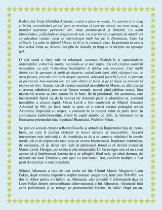 Redăm din Viața Sfântului Atanasie: «când a ajuns în munte, l-a cutreierat în lung
și în lat, cercetându-i pe cei care se nevoiau și care pe atunci, nu erau mulți, și
urmând asprimea petrecerii lor, viața pustnicească și liniștită, i-a uimit
întrecându-i, și făcându-se respectat de toți, i-a convins să se apropie de munții cei
cu adevărat veșnici, ceea ce mărturisește mult har de la Dumnezeu, Care l-a
călăuzit, l-a adus în Sfântul Munte, la El și în corturile Lui». În perioada în care a
fost scrisă Viața sa, Athosul era plin de monahi, în timp ce la început era aproape
gol.
O altă sursă a vieții sale ne relatează: «acestea făcându-le și supunându-se
Împăratului, coborî în munte, nevoindu-se și mai aspru. Cu cât creștea numărul
monahilor, cu atât Vistiernicul bunătăților le dădea cele necesare. Căci mulți
dintre cei de aproape și mulți de departe, având unii bani, alții câștiguri sau ce
avea fiecare, precum este scris despre apostoli, aducând [averile] cu ei, le puneau
la picioarele mai-marelui lor, iar unii dintre ei până și pe ei înșiși se puneau la
picioarele lui». Așadar, cu cât creștea numărul monahilor în Munte, cu atât creștea
și averea mănăstirii, pentru că fiecare monah, atunci când părăsea orașul, lăsa
mănăstirii averea sa care consta fie în bani, fie în pământuri. De asemenea, este
incontestabil faptul că, de la venirea lui Atanasie până la adormirea sa, numărul
monahilor a crescut rapid. Marea Lavră a fost construită de Sfântul Atanasie
Athonitul în 963, pe locul unde se pare că a existat cetatea pelasgică antică
Akrothósi. Împreună cu obştea, a construit de la început zidul cu patru laturi în
continuarea katholikon-ului, având în capăt şirurile de chili, la îndemnul şi cu
finanţarea prietenului său, împăratul Bizanţului, Nichifor Fokás.
Se pare că această ctitorie reflectă filosofia și atitudinea Împăratului față de mona-
hism, pe care îl prefera sălășluit în locuri abrupte și inaccesibile. Această
interpretare este susținută și de interdicția sa de a se construi mănăstiri în zonele
rurale, cât și de impozitele mari puse pe averea bisericească. Împăratul mărturisea,
de asemenea, că își dorea tare mult să părăsească tronul și să devină monah în
Marea Lavră. Desigur, pot exista și alte interpretări. Un lucru sigur este că nu a mai
apucat să-și împlinească dorința de a se călugări, fiind ucis, pe când dormea, de
nepotul său Ioan Tzimiskís, care apoi i-a luat tronul. Dar, conform tradiției, a fost
găsit dormind pe o rasă monahală.
Sfântul Athanasie a ieșit de mai multe ori din Sfântul Munte. Magistrul Leon
Fokás, după victoria împotriva sciților nomazi (ungurilor), între anii 958-959, s-a
dus în Athos pentru a-l întâlni pe Athanasie, căci athoniții îl informaseră deja pe
Leon Fokás despre personalitatea duhovnicească a lui Athanasie. Athanasie însă
evită publicitatea și se retrage pe promontoriul Melána, în isihie. După un an,
 