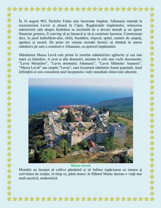 În 16 august 963, Nichifor Fokás este încoronat împărat. Athanasie renunță la
reconstruirea Lavrei și pleacă în Cipru. Rugămințile împăratului, reînnoirea
mărturisirii sale despre hotărârea sa neclintită de a deveni monah și un ajutor
financiar generos, îl conving să se întoarcă și să-și continuie lucrarea. Construiește
deci, în jurul katholikόn-ului, chilii, bucătărie, trapeză, spital, camere de oaspeți,
apeduct și moară. De peste tot veneau monahi dornici să rămână în marea
mănăstire pe care a construit-o Athanasie, cu ajutorul împăratului.
Mănăstirea Marea Lavră este prima în ierarhia mănăstirilor aghiorite și cea mai
mare ca întindere. A avut și alte denumiri, atestate în cele mai vechi documente:
”Lavra Melanilor”, ”Lavra domnului Athanasie”, ”Lavra Sfântului Atanasie”,
”Marea Lavră” sau simplu ”Lavra”, care înseamnă mănăstire foarte populată. Anul
înființării ei este considerat anul începutului vieții monahale chinoviale athonite.
Marea Lavră
Monahii au început să cultive pământul și să îmbine rugăciunea cu munca și
activitatea de creație, în timp ce, până atunci, în Sfântul Munte duceau o viață mai
mult ascetică, anahoretică.
 