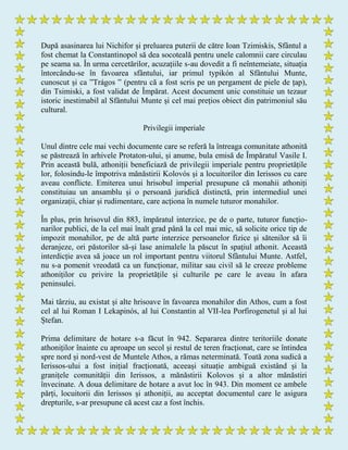 După asasinarea lui Nichifor și preluarea puterii de către Ioan Tzimiskís, Sfântul a
fost chemat la Constantinopol să dea socoteală pentru unele calomnii care circulau
pe seama sa. În urma cercetărilor, acuzațiile s-au dovedit a fi neîntemeiate, situația
întorcându-se în favoarea sfântului, iar primul typikón al Sfântului Munte,
cunoscut și ca ”Trágos ” (pentru că a fost scris pe un pergament de piele de țap),
din Tsimiski, a fost validat de Împărat. Acest document unic constituie un tezaur
istoric inestimabil al Sfântului Munte și cel mai prețios obiect din patrimoniul său
cultural.
Privilegii imperiale
Unul dintre cele mai vechi documente care se referă la întreaga comunitate athonită
se păstrează în arhivele Protaton-ului, și anume, bula emisă de Împăratul Vasile I.
Prin această bulă, athoniții beneficiază de privilegii imperiale pentru proprietățile
lor, folosindu-le împotriva mănăstirii Kolovós și a locuitorilor din Ierissos cu care
aveau conflicte. Emiterea unui hrisobul imperial presupune că monahii athoniți
constituiau un ansamblu și o persoană juridică distinctă, prin intermediul unei
organizații, chiar și rudimentare, care acționa în numele tuturor monahilor.
În plus, prin hrisovul din 883, împăratul interzice, pe de o parte, tuturor funcțio-
narilor publici, de la cel mai înalt grad până la cel mai mic, să solicite orice tip de
impozit monahilor, pe de altă parte interzice persoanelor fizice și sătenilor să îi
deranjeze, ori păstorilor să-și lase animalele la păscut în spațiul athonit. Această
interdicție avea să joace un rol important pentru viitorul Sfântului Munte. Astfel,
nu s-a pomenit vreodată ca un funcționar, militar sau civil să le creeze probleme
athoniților cu privire la proprietățile și culturile pe care le aveau în afara
peninsulei.
Mai târziu, au existat și alte hrisoave în favoarea monahilor din Athos, cum a fost
cel al lui Roman I Lekapinós, al lui Constantin al VII-lea Porfirogenetul și al lui
Ștefan.
Prima delimitare de hotare s-a făcut în 942. Separarea dintre teritoriile donate
athoniților înainte cu aproape un secol și restul de teren fracționat, care se întindea
spre nord și nord-vest de Muntele Athos, a rămas neterminată. Toată zona sudică a
Ierissos-ului a fost inițial fracționată, aceeași situație ambiguă existând și la
granițele comunității din Ierissos, a mănăstirii Kolovos și a altor mănăstiri
învecinate. A doua delimitare de hotare a avut loc în 943. Din moment ce ambele
părți, locuitorii din Ierissos și athoniții, au acceptat documentul care le asigura
drepturile, s-ar presupune că acest caz a fost închis.
 