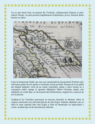 Un an mai târziu însă, un general din Tesalonic, arhiepiscopul Grigorie și jude-
cătorul Thoma, vin prin poruncă împărătească să delimiteze, pe loc, hotarele dintre
Ierissos și Athos.
Linia de demarcație finală, așa cum este menționată de documentele Protaton-ului,
oferă prea puține dovezi pentru o localizare exactă pe hartă. Începea de la un pârâu
din dreptul palatelor vechi de pe insula Amouliáni, palate a căror locație nu o
cunoaștem astăzi, ajunge la ogoarele Mănăstirii Sfintei Christina, despre care
mănăstire nu există date, și traversează râul Globoutzítza, singurul loc cunoscut de
noi în prezent.
Typikón-ul lui Tzimiskís precizează că trecerea mirenilor în Muntele Athos în
scopuri comerciale este interzisă dincolo de râul Zygós. Puținele mănăstiri care se
aflau în zona cuprinsă între râul Zygós și linia de demarcație au supraviețuit o
vreme, urmând apoi să devină metocuri athonite.
 