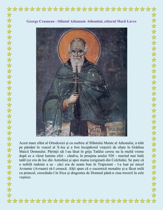 George Crasnean - Sfântul Athanasie Athonitul, ctitorul Marii Lavre
Acest mare sfânt al Ortodoxiei şi cu osebire al Sfântului Munte al Athonului, a trăit
pe pământ în veacul al X-lea şi a fost începătorul vieţuirii de obşte în Grădina
Maicii Domnului. Părinţii săi l-au lăsat în grija Tatălui ceresc nu la multă vreme
după ce a văzut lumina zilei - cândva, în preajma anului 920 - murind mai întâi
tatăl (ce era de loc din Antiohia) şi apoi mama (originară din Colchida). Se pare că
o nobilă rudenie a sa - căci era de neam bun în Trapezunt - l-a luat pe micul
Avramie (Avraam) să-l crească. Alţii spun că o cucernică monahie şi-a făcut milă
cu pruncul, crescându-l în frica şi dragostea de Domnul până-n ziua trecerii la cele
veşnice.
 