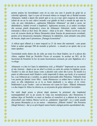pentru puţina lui încredinţare cum că ea este cea care îi poartă de grijă lui şi
celorlaţi aghioriţi. Apoi l-a pus să lovească stânca cu toiagul său şi făcând aceasta
Athanasie, îndată a ţâşnit din piatră apă ce nu şi-a mai oprit curgerea de atuncea
(afară de un an în care câţiva monahi s-au gândit să facă o moară de apă mai la
vale, pe care ridicându-o, „aghiazma Sfântului Athanasie” pe dată a secat, iar
dărâmând-o, îndată izvorul a reapărut!). Aghiazma aceasta, ce şi astăzi izvorăşte
din aceeaşi piatră despicată-n cruce de Athanasie Athonitul, multe vindecări
minunate a făcut şi face încă. De atunci - chiar şi în acte - Marea Lavră nu a mai
avut alt iconom decât pe Maica Domnului (doar funcţia de paraiconom existând),
pentru că la întoarcerea stareţului Athanasie în mănăstire, toate jitniţele erau pline
de bucate, după cum îi promisese „Panagia Iconomitsa”.
A ridicat apoi sfântul şi o mare trapeză cu 21 de mese din marmură - care poate
hrăni şi astăzi aproape 200 de monahi şi pelerini - o moară şi un spital, dar şi un
mare apeduct.
Terminând multe dintre ele de zidit, pe toate le-a lăsat fraţilor, iar el a plecat din
Athos, supărat fiind pe Nechifor Focas că acceptat, în acelaşi an 963, să fie
încoronat de bizantini în loc să caute încoronarea cerească, pe care făgăduise că o
va alege.
Athanasie s-a dus în Cipru la mănăstirea zisă „a Sfinţilor” împreună cu un ucenic
al său Antonie - după ce pe un altul l-a trimis cu carte de certare la împărat, iar pe
Teodot l-a ales să ducă reaua veste a plecării sale celor din Lavra. În insulă n-a
putut să zăbovească mult fiindcă o solie imperială îl căuta, aşa încât, el şi ucenicul
lui, s-au îmbarcat pe o corabie, cu gând să purceadă către Palestina. Vânturile însă
l-au purtat pe ţărmul Asiei Mici - unde Dumnezeu i-a arătat într-o vedenie în ce
stare se afla mănăstirea sa şi la ce bună rânduială o va aduce el în viitor.
Întâlnindu-l şi pe Teodot - care se întorsese să-l caute în Cipru - Sfântul Athanasie
s-a dus înapoi în Athos la ctitoria sa, ca să poarte de grija mântuirii lavrioţilor.
Nu mult după aceea a plecat după ajutoare la prietenul său împăratul
(nemaigândind să-l ia pe acesta în viaţa cea monahicească, căci Dumnezeu îi
arătase deja că Nechifor va muri ca basileu al romeilor) şi a obţinut de la acesta
chrysobull care întărea Marea Lavră ca „mănăstire imperială”, cu o rentă anuală
din partea Bizanţului şi cu un metoc - mănăstirea „Sfântul Andrei” din Peristera
(lângă Salonic) - dar şi cu privilegiul samovlastiei câştigat pentru aşezământul său.
 