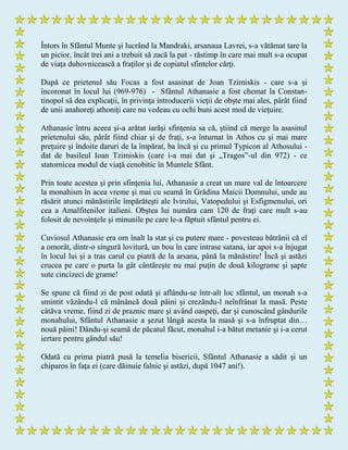 Întors în Sfântul Munte şi lucrând la Mandraki, arsanaua Lavrei, s-a vătămat tare la
un picior, încât trei ani a trebuit să zacă la pat - răstimp în care mai mult s-a ocupat
de viaţa duhovnicească a fraţilor şi de copiatul sfintelor cărţi.
După ce prietenul său Focas a fost asasinat de Joan Tzimiskis - care s-a şi
încoronat în locul lui (969-976) - Sfântul Athanasie a fost chemat la Constan-
tinopol să dea explicaţii, în privinţa introducerii vieţii de obşte mai ales, pârât fiind
de unii anahoreţi athoniţi care nu vedeau cu ochi buni acest mod de vieţuire.
Athanasie întru aceea şi-a arătat iarăşi sfinţenia sa că, ştiind că merge la asasinul
prietenului său, pârât fiind chiar şi de fraţi, s-a înturnat în Athos cu şi mai mare
preţuire şi îndoite daruri de la împărat, ba încă şi cu primul Typicon al Athosului -
dat de basileul Ioan Tzimiskis (care i-a mai dat şi „Tragos”-ul din 972) - ce
statornicea modul de viaţă cenobitic în Muntele Sfânt.
Prin toate acestea şi prin sfinţenia lui, Athanasie a creat un mare val de întoarcere
la monahism în acea vreme şi mai cu seamă în Grădina Maicii Domnului, unde au
răsărit atunci mănăstirile împărăteşti ale Ivirului, Vatopedului şi Esfigmenului, ori
cea a Amalfitenilor italieni. Obştea lui număra cam 120 de fraţi care mult s-au
folosit de nevoinţele şi minunile pe care le-a făptuit sfântul pentru ei.
Cuviosul Athanasie era om înalt la stat şi cu putere mare - povesteau bătrânii că el
a omorât, dintr-o singură lovitură, un bou în care intrase satana, iar apoi s-a înjugat
în locul lui şi a tras carul cu piatră de la arsana, până la mănăstire! Încă şi astăzi
crucea pe care o purta la gât cântăreşte nu mai puţin de două kilograme şi şapte
sute cincizeci de grame!
Se spune că fiind zi de post odată şi aflându-se într-alt loc sfântul, un monah s-a
smintit văzându-l că mănâncă două pâini şi crezându-l neînfrânat la masă. Peste
câtăva vreme, fiind zi de praznic mare şi având oaspeţi, dar şi cunoscând gândurile
monahului, Sfântul Athanasie a şezut lângă acesta la masă şi s-a înfruptat din…
nouă pâini! Dându-şi seamă de păcatul făcut, monahul i-a bătut metanie şi i-a cerut
iertare pentru gândul său!
Odată cu prima piatră pusă la temelia bisericii, Sfântul Athanasie a sădit şi un
chiparos în faţa ei (care dăinuie falnic şi astăzi, după 1047 ani!).
 