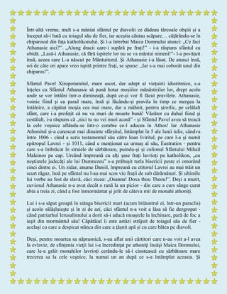 Într-altă vreme, mult s-a mâniat sfântul pe diavolii ce dădeau târcoale obştii şi a
început să-i bată cu toiagul său de fier, iar aceştia căutau scăpare… căţărându-se în
chiparosul din faţa katholikonului. Şi l-a întrebat Maica Domnului atunci: „Ce faci
Athanasie aici?”. „Alung dracii care-i supără pe fraţi!” - i-a răspuns sfântul cu
obidă. „Lasă-i Athanasie, că fără ispitele lor nu se va mântui nimeni!”- l-a povăţuit
însă, aceea care L-a născut pe Mântuitorul. Şi Athanasie i-a lăsat. De atunci însă,
ori de câte ori apare vreo ispită printre fraţi, se spune: „Iar s-a mai coborât unul din
chiparos!”.
Sfântul Pavel Xiropotamitul, mare ascet, dar adept al vieţuirii idioritmice, s-a
înţeles cu Sfântul Athanasie să pună hotar moşiilor mănăstirilor lor, drept acolo
unde se vor întâlni într-o dimineaţă, după ce-şi vor fi făcut pravilele. Athanasie,
voinic fiind şi cu pasul mare, însă şi făcându-şi pravila în timp ce mergea la
întâlnire, a căpătat moşia cea mai mare, dar a mâhnit, pentru şiretlic, pe celălalt
sfânt, care i-a profeţit că nu va muri de moarte bună! Văzător cu duhul fiind şi
cestălalt, i-a răspuns că „nici tu nu vei muri acasă” - şi Sfântul Pavel avea să treacă
la cele veşnice aflându-se într-o corabie ce-l aducea în Athos! Iar Athanasie
Athonitul şi-a cunoscut mai dinainte sfârşitul, întâmplat în 5 ale lunii iulie, cândva
între 1006 - când a scris testamentul său către Ioan Iviritul, pe care l-a şi numit
epitropul Lavrei - şi 1011, când e menţionat ca urmaş al său, Eustratios - pentru
care s-a îmbrăcat în straiele de sărbătoare, puindu-şi şi culionul Sfântului Mihail
Maleinos pe cap. Urcând împreună cu alţi şase fraţi lavrioţi pe katholikon, „cu
neştiutele judecăţi ale lui Dumnezeu” s-a prăbuşit turla bisericii peste ei omorând
cinci dintre ei. Un zidar, anume Daniil, împreună cu ctitorul Lavrei au mai trăit un
scurt răgaz, însă pe sfântul nu l-au mai scos viu fraţii de sub dărâmături. Şi ultimile
lui vorbe au fost de slavă, căci zicea: „Osanna! Doxa thou Theou!”. Deşi a murit,
cuviosul Athanasie n-a avut decât o rană la un picior - din care a curs sânge curat
abia a treia zi, când a fost înmormântat şi jelit de câteva mii de monahi athoniţi.
Lui i s-a săpat groapă în stânga bisericii mari (acum înlăuntrul ei, într-un paraclis)
şi acolo sălăşluieşte şi în zi de azi, căci sfântul n-a voit a lăsa să fie dezgropat -
când patriarhul Ierusalimului a dorit să-i aducă moaştele la închinare, pară de foc a
ieşit din mormântul său! Căpătâiul îi este astăzi străjuit de toiagul său de fier -
acelaşi cu care a despicat stânca din care a ţâşnit apă şi cu care bătea pe diavoli.
Deşi, pentru moartea sa năprasnică, s-au aflat unii cârtitori care n-au voit a-l avea
la evlavie, de sfinţenia vieţii lui i-a încredinţat pe athoniţi însăşi Maica Domnului,
care le-a grăit monahilor lavrioţi cerându-le să-i cinstească cu sărbătoare mare
trecerea sa la cele veşnice, la numai un an după ce s-a întâmplat aceasta. Şi
 