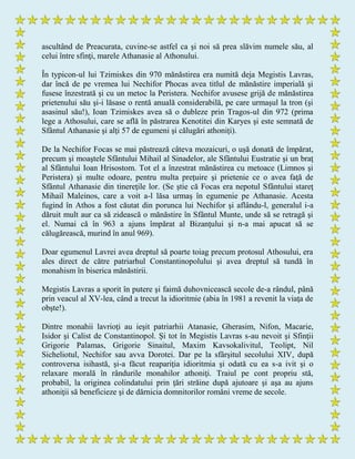 ascultând de Preacurata, cuvine-se astfel ca şi noi să prea slăvim numele său, al
celui între sfinţi, marele Athanasie al Athonului.
În typicon-ul lui Tzimiskes din 970 mănăstirea era numită deja Megistis Lavras,
dar încă de pe vremea lui Nechifor Phocas avea titlul de mănăstire imperială şi
fusese înzestrată şi cu un metoc la Peristera. Nechifor avusese grijă de mănăstirea
prietenului său şi-i lăsase o rentă anuală considerabilă, pe care urmaşul la tron (şi
asasinul său!), Ioan Tzimiskes avea să o dubleze prin Tragos-ul din 972 (prima
lege a Athosului, care se află în păstrarea Kenotitei din Karyes şi este semnată de
Sfântul Athanasie şi alţi 57 de egumeni şi călugări athoniţi).
De la Nechifor Focas se mai păstrează câteva mozaicuri, o uşă donată de împărat,
precum şi moaştele Sfântului Mihail al Sinadelor, ale Sfântului Eustratie şi un braţ
al Sfântului Ioan Hrisostom. Tot el a înzestrat mănăstirea cu metoace (Limnos şi
Peristera) şi multe odoare, pentru multa preţuire şi prietenie ce o avea faţă de
Sfântul Athanasie din tinereţile lor. (Se ştie că Focas era nepotul Sfântului stareţ
Mihail Maleinos, care a voit a-l lăsa urmaş în egumenie pe Athanasie. Acesta
fugind în Athos a fost căutat din porunca lui Nechifor şi aflându-l, generalul i-a
dăruit mult aur ca să zidească o mănăstire în Sfântul Munte, unde să se retragă şi
el. Numai că în 963 a ajuns împărat al Bizanţului şi n-a mai apucat să se
călugărească, murind în anul 969).
Doar egumenul Lavrei avea dreptul să poarte toiag precum protosul Athosului, era
ales direct de către patriarhul Constantinopolului şi avea dreptul să tundă în
monahism în biserica mănăstirii.
Megistis Lavras a sporit în putere şi faimă duhovnicească secole de-a rândul, până
prin veacul al XV-lea, când a trecut la idioritmie (abia în 1981 a revenit la viaţa de
obşte!).
Dintre monahii lavrioţi au ieşit patriarhii Atanasie, Gherasim, Nifon, Macarie,
Isidor şi Calist de Constantinopol. Şi tot în Megistis Lavras s-au nevoit şi Sfinţii
Grigorie Palamas, Grigorie Sinaitul, Maxim Kavsokalivitul, Teolipt, Nil
Sicheliotul, Nechifor sau avva Dorotei. Dar pe la sfârşitul secolului XIV, după
controversa isihastă, şi-a făcut reapariţia idioritmia şi odată cu ea s-a ivit şi o
relaxare morală în rândurile monahilor athoniţi. Traiul pe cont propriu stă,
probabil, la originea colindatului prin ţări străine după ajutoare şi aşa au ajuns
athoniţii să beneficieze şi de dărnicia domnitorilor români vreme de secole.
 