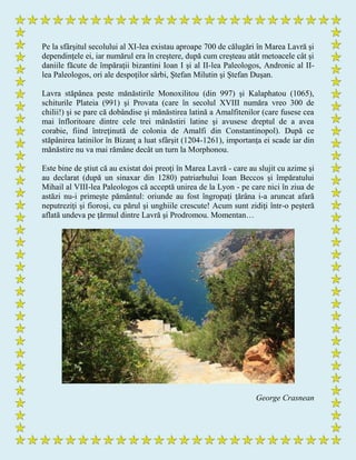 Pe la sfârşitul secolului al XI-lea existau aproape 700 de călugări în Marea Lavră şi
dependinţele ei, iar numărul era în creştere, după cum creşteau atât metoacele cât şi
daniile făcute de împăraţii bizantini Ioan I şi al II-lea Paleologos, Andronic al II-
lea Paleologos, ori ale despoţilor sârbi, Ştefan Milutin şi Ştefan Duşan.
Lavra stăpânea peste mănăstirile Monoxilitou (din 997) şi Kalaphatou (1065),
schiturile Plateia (991) şi Provata (care în secolul XVIII număra vreo 300 de
chilii!) şi se pare că dobândise şi mănăstirea latină a Amalfitenilor (care fusese cea
mai înfloritoare dintre cele trei mănăstiri latine şi avusese dreptul de a avea
corabie, fiind întreţinută de colonia de Amalfi din Constantinopol). După ce
stăpânirea latinilor în Bizanţ a luat sfârşit (1204-1261), importanţa ei scade iar din
mănăstire nu va mai rămâne decât un turn la Morphonou.
Este bine de ştiut că au existat doi preoţi în Marea Lavră - care au slujit cu azime şi
au declarat (după un sinaxar din 1280) patriarhului Ioan Beccos şi împăratului
Mihail al VIII-lea Paleologos că acceptă unirea de la Lyon - pe care nici în ziua de
astăzi nu-i primeşte pământul: oriunde au fost îngropaţi ţărâna i-a aruncat afară
neputreziţi şi fioroşi, cu părul şi unghiile crescute! Acum sunt zidiţi într-o peşteră
aflată undeva pe ţărmul dintre Lavră şi Prodromou. Momentan…
George Crasnean
 