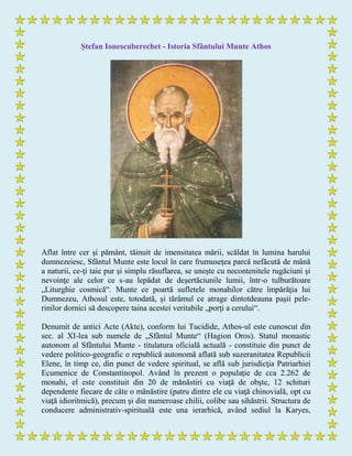 Ștefan Ionescuberechet - Istoria Sfântului Munte Athos
Aflat între cer şi pământ, tăinuit de imensitatea mării, scăldat în lumina harului
dumnezeiesc, Sfântul Munte este locul în care frumuseţea parcă nefăcută de mână
a naturii, ce-ţi taie pur şi simplu răsuflarea, se uneşte cu necontenitele rugăciuni şi
nevoinţe ale celor ce s-au lepădat de deşertăciunile lumii, într-o tulburătoare
„Liturghie cosmică“. Munte ce poartă sufletele monahilor către împărăţia lui
Dumnezeu, Athosul este, totodată, şi tărâmul ce atrage dintotdeauna paşii pele-
rinilor dornici să descopere taina acestei veritabile „porţi a cerului“.
Denumit de antici Acte (Akte), conform lui Tucidide, Athos-ul este cunoscut din
sec. al XI-lea sub numele de „Sfântul Munte“ (Hagion Oros). Statul monastic
autonom al Sfântului Munte - titulatura oficială actuală - constituie din punct de
vedere politico-geografic o republică autonomă aflată sub suzeranitatea Republicii
Elene, în timp ce, din punct de vedere spiritual, se află sub jurisdicţia Patriarhiei
Ecumenice de Constantinopol. Având în prezent o populaţie de cca 2.262 de
monahi, el este constituit din 20 de mănăstiri cu viaţă de obşte, 12 schituri
dependente fiecare de câte o mănăstire (patru dintre ele cu viaţă chinovială, opt cu
viaţă idioritmică), precum şi din numeroase chilii, colibe sau sihăstrii. Structura de
conducere administrativ-spirituală este una ierarhică, având sediul la Karyes,
 