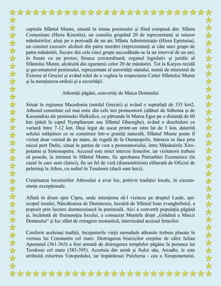 capitala Sfântul Munte, situată în inima peninsulei şi fiind compusă din: Sfânta
Comunitate (Hiera Kinotita), un consiliu grupând 20 de reprezentanţi ai tuturor
mănăstirilor, aleşi pe o perioadă de un an; Sfânta Administraţie (Hiera Epistasia),
un comitet executiv alcătuit din patru membri (reprezentanţi ai câte unei grupe de
patru mănăstiri, fiecare din cele cinci grupe succedându-se la un interval de un an),
în frunte cu un protos; Sinaxa extraordinară, organul legislativ şi juridic al
Sfântului Munte, alcătuită din egumenii celor 20 de mănăstiri. Tot la Karyes rezidă
şi guvernatorul peninsulei, reprezentant al autorităţii statului, numit de ministrul de
Externe al Greciei şi având rolul de a veghea la respectarea Cartei Sfântului Munte
şi la menţinerea ordinii şi a securităţii.
Athoniţii păgâni, convertiţi de Maica Domnului
Situat în regiunea Macedonia (nordul Greciei) şi având o suprafaţă de 335 km2,
Athosul constituie cel mai estic din cele trei promontorii (alături de Sithonia şi de
Kassandra) ale peninsulei Halkidice, ce pătrunde în Marea Egee pe o distanţă de 60
km (până la capul Nymphaeum sau Sfântul Gheorghe), având o deschidere ce
variază între 7-12 km. Deşi legat de uscat printr-un istm lat de 3 km, datorită
solului mlăştinos ce se constituie într-o graniţă naturală, Sfântul Munte poate fi
vizitat doar venind de pe mare, de regulă de la Ouranopolis. Intrarea se face prin
micul port Dafni, situat în partea de vest a promontoriului, între Mănăstirile Xiro-
potamu şi Simonopetra. Accesul este strict interzis femeilor, iar vizitatorii trebuie
să posede, la intrarea în Sfântul Munte, fie aprobarea Patriarhiei Ecumenice (în
cazul în care sunt clerici), fie un fel de viză (diamonitirion) eliberată de Oficiul de
pelerinaj la Athos, cu sediul în Tesalonic (dacă sunt laici).
Creştinarea locuitorilor Athosului a avut loc, potrivit tradiţiei locale, în circum-
stanţe excepţionale.
Aflată în drum spre Cipru, unde intenţiona să-l viziteze pe dreptul Lazăr, epi-
scopul insulei, Născătoarea de Dumnezeu, însoţită de Sfântul Ioan evanghelistul, a
poposit prin lucrare dumnezeiască în peninsulă. Aici a convertit populaţia păgână
şi, încântată de frumuseţea locului, a consacrat Muntele drept „Grădină a Maicii
Domnului“ şi loc sfânt de retragere monastică, interzicând accesul femeilor.
Conform aceleiaşi tradiţii, începuturile vieţii monahale athonite trebuie plasate în
vremea lui Constantin cel mare. Distrugerea bisericilor creştine de către Iulian
Apostatul (361-363) a fost urmată de distrugerea templelor păgâne la porunca lui
Teodosie cel mare (383-395). Acestuia din urmă şi fiului său, Arcadie, le este
atribuită ctitorirea Vatopedului, iar împărătesei Pulcheria - cea a Xiropotamului.
 