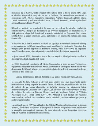 monahală de la Karyes, unde a vieţuit într-o chilie până la finele anului 959. După
o vieţuire singuratică timp de un an la Melana, în extremitatea sud-estică a
peninsulei, în 961/962-3, cu ajutorul împăratului Nichifor Focas, el a ctitorit Marea
Lavră, cunoscută şi sub numele de Lavra „ Sfântul Atanasie“, biserica principală
primind hramul „Bunei Vestiri“.
Sfântul a alcătuit un aşezământ în care se prevedeau în detaliu rânduielile
administrative, liturgice şi disciplinare ce trebuiau respectate de monahii săi. În
964, printr-un chrysobul, împăratul a acordat mănăstirii un fragment din Lemnul
Sfintei Cruci şi capul Sfântului Vasile cel mare şi tot acum este statuată aici viaţa
chinovială.
În lucrarea sa, Sfântul Atanasie s-a lovit de opoziţia a numeroşi anahoreţi athoniţi
ce nu vedeau cu ochi buni dezvoltarea unei mari lavre în peninsulă. Disputa a fost
tranşată prin primul Typikon al Sfântului Munte, emis în 971-972 de împăratul
Ioan Tzimiskes, care căuta să protejeze ambele feluri de vieţuire monastică.
În jurul anului 1001, Atanasie a trecut la cele veşnice, fiind prăznuit ca sfânt în
Biserica Ortodoxă, la data de 5 iulie.
În 1045, împăratul Constantin al IX-lea Monomahul a emis un nou Typikon, ce
reglementa vieţuirea monastică în Athos, document în care apare pentru întâia oară
denumirea de Sfântul Munte, precum şi interdicţia femeilor şi a animalelor de sex
feminin a de a intra aici.
Daniile domnitorilor Ţărilor Române şi ale ţarilor Rusiei salvează Athosul
În secolele XI-XII, Athosul a devenit unul dintre cele mai importante centre
monastice din întreg Imperiul Bizantin. În sec. al XIII-lea, monahii de aici au avut
de suferit de pe urma abuzurilor şi jafurilor comise de stăpânirea latină
implementată prin Cruciada a IV-a (1204), şi, ulterior, din cauza opoziţiei lor faţă
de politica de unire cu Biserica Romei, dusă de împăratul Mihail al VIII-lea
Paleologul (1261-1282). Între 1307-1309, Athosul a fost răvăşit de raidurile
mercenarilor catalani, care au distrus multe mănăstiri, au furat odoare preţioase şi
au terorizat monahii.
La mijlocul sec. al XIV-lea, călugării din Sfântul Munte au fost implicaţi în disputa
isihastă, fiind fermi susţinători ai învăţăturii Sfântului Grigorie Palama, referitoare
la energiile dumnezeieşti necreate, în lupta dusă de acesta împotriva reprezen-
tanţilor bizantini ai umanismului scolastic.
 