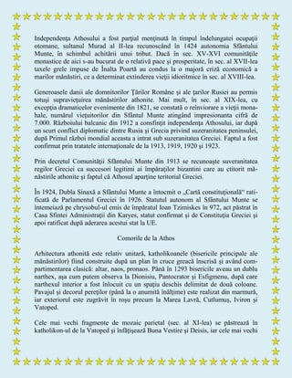 Independenţa Athosului a fost parţial menţinută în timpul îndelungatei ocupaţii
otomane, sultanul Murad al II-lea recunoscând în 1424 autonomia Sfântului
Munte, în schimbul achitării unui tribut. Dacă în sec. XV-XVI comunităţile
monastice de aici s-au bucurat de o relativă pace şi prosperitate, în sec. al XVII-lea
taxele grele impuse de Înalta Poartă au condus la o majoră criză economică a
marilor mănăstiri, ce a determinat extinderea vieţii idioritmice în sec. al XVIII-lea.
Generoasele danii ale domnitorilor Ţărilor Române şi ale ţarilor Rusiei au permis
totuşi supravieţuirea mănăstirilor athonite. Mai mult, în sec. al XIX-lea, cu
excepţia dramaticelor evenimente din 1821, se constată o reînviorare a vieţii mona-
hale, numărul vieţuitorilor din Sfântul Munte atingând impresionanta cifră de
7.000. Războiului balcanic din 1912 a consfinţit independenţa Athosului, iar după
un scurt conflict diplomatic dintre Rusia şi Grecia privind suzeranitatea peninsulei,
după Primul război mondial aceasta a intrat sub suzeranitatea Greciei. Faptul a fost
confirmat prin tratatele internaţionale de la 1913, 1919, 1920 şi 1923.
Prin decretul Comunităţii Sfântului Munte din 1913 se recunoaşte suveranitatea
regilor Greciei ca succesori legitimi ai împăraţilor bizantini care au ctitorit mă-
năstirile athonite şi faptul că Athosul aparţine teritorial Greciei.
În 1924, Dubla Sinaxă a Sfântului Munte a întocmit o „Cartă constituţională“ rati-
ficată de Parlamentul Greciei în 1926. Statutul autonom al Sfântului Munte se
întemeiază pe chrysobul-ul emis de împăratul Ioan Tzimiskes în 972, act păstrat în
Casa Sfintei Administraţii din Karyes, statut confirmat şi de Constituţia Greciei şi
apoi ratificat după aderarea acestui stat la UE.
Comorile de la Athos
Arhitectura athonită este relativ unitară, katholikoanele (bisericile principale ale
mănăstirilor) fiind construite după un plan în cruce greacă înscrisă şi având com-
partimentarea clasică: altar, naos, pronaos. Până în 1293 bisericile aveau un dublu
narthex, aşa cum putem observa la Dionisiu, Pantocrator şi Esfigmenu, după care
narthexul interior a fost înlocuit cu un spaţiu deschis delimitat de două coloane.
Pavajul şi decorul pereţilor (până la o anumită înălţime) este realizat din marmură,
iar exteriorul este zugrăvit în roşu precum la Marea Lavră, Cutlumuş, Iviron şi
Vatoped.
Cele mai vechi fragmente de mozaic parietal (sec. al XI-lea) se păstrează în
katholikon-ul de la Vatoped şi înfăţişează Buna Vestire şi Deisis, iar cele mai vechi
 