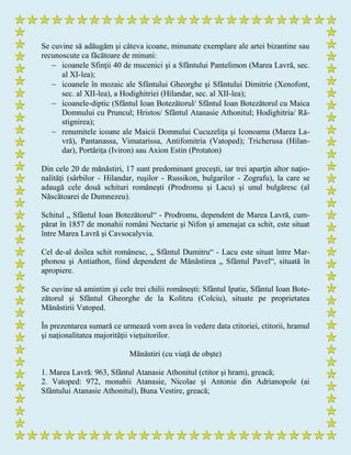 Se cuvine să adăugăm şi câteva icoane, minunate exemplare ale artei bizantine sau
recunoscute ca făcătoare de minuni:
 icoanele Sfinţii 40 de mucenici şi a Sfântului Pantelimon (Marea Lavră, sec.
al XI-lea);
 icoanele în mozaic ale Sfântului Gheorghe şi Sfântului Dimitrie (Xenofont,
sec. al XII-lea), a Hodighitriei (Hilandar, sec. al XII-lea);
 icoanele-diptic (Sfântul Ioan Botezătorul/ Sfântul Ioan Botezătorul cu Maica
Domnului cu Pruncul; Hristos/ Sfântul Atanasie Athonitul; Hodighitria/ Ră-
stignirea);
 renumitele icoane ale Maicii Domnului Cucuzeliţa şi Iconoama (Marea La-
vră), Pantanassa, Vimatarissa, Antifomitria (Vatoped); Tricherusa (Hilan-
dar), Portăriţa (Iviron) sau Axion Estin (Protaton)
Din cele 20 de mănăstiri, 17 sunt predominant greceşti, iar trei aparţin altor naţio-
nalităţi (sârbilor - Hilandar, ruşilor - Russikon, bulgarilor - Zografu), la care se
adaugă cele două schituri româneşti (Prodromu şi Lacu) şi unul bulgăresc (al
Născătoarei de Dumnezeu).
Schitul „ Sfântul Ioan Botezătorul“ - Prodromu, dependent de Marea Lavră, cum-
părat în 1857 de monahii români Nectarie şi Nifon şi amenajat ca schit, este situat
între Marea Lavră şi Cavsocalyvia.
Cel de-al doilea schit românesc, „ Sfântul Dumitru“ - Lacu este situat între Mar-
phonou şi Antiathon, fiind dependent de Mănăstirea „ Sfântul Pavel“, situată în
apropiere.
Se cuvine să amintim şi cele trei chilii româneşti: Sfântul Ipatie, Sfântul Ioan Bote-
zătorul şi Sfântul Gheorghe de la Kolitzu (Colciu), situate pe proprietatea
Mănăstirii Vatoped.
În prezentarea sumară ce urmează vom avea în vedere data ctitoriei, ctitorii, hramul
şi naţionalitatea majorităţii vieţuitorilor.
Mănăstiri (cu viaţă de obşte)
1. Marea Lavră: 963, Sfântul Atanasie Athonitul (ctitor şi hram), greacă;
2. Vatoped: 972, monahii Atanasie, Nicolae şi Antonie din Adrianopole (ai
Sfântului Atanasie Athonitul), Buna Vestire, greacă;
 