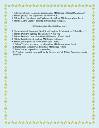 1. Adormirea Maicii Domnului, aparţinând de Mănăstirea „ Sfântul Pantelimon“;
2. Sfântul prooroc Ilie: dependentă de Pantocrator;
3. Sfântul Ioan Botezătorul sau Prodromu: depinde de Mănăstirea Marea Lavră;
4. Sfântul Andrei „Serai“: depinde de Mănăstirea Vatopedi.
Schituri cu viaţă idioritmică (de sine)
5. Naşterea Maicii Domnului (Noul Schit): depinde de Mănăstirea „Sfântul Pavel“;
6. Sfântul Dumitru: depinde de Mănăstirea Vatopedi;
7. Sfântul Dumitru, Lacu: depinde de Mănăstirea „Sfântul Pavel“;
8. Sfântul Pantelimon: depinde de Mănăstirea Cutlumuş;
9. Sfânta Ana: depinde de Mănăstirea Marea Lavră;
10. Sfânta Treime - Kavsokalyvia: depinde de Mănăstirea Marea Lavră;
11. Sfântul Ioan Botezătorul: depinde de Mănăstirea Iviron;
12. Buna Vestire: dependentă de Xenofont;
13. Protaton: biserica principală de la Karyes, sec. al X-lea, Adormirea Maicii
Domnului.
 