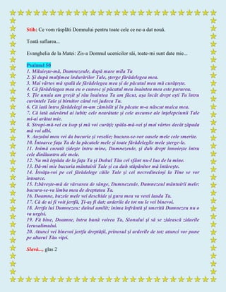 Stih: Ce vom răsplăti Domnului pentru toate cele ce ne-a dat nouă.
Toată suflarea...
Evanghelia de la Matei: Zis-a Domnul ucenicilor săi, toate-mi sunt date mie...
Psalmul 50
1. Miluieşte-mă, Dumnezeule, după mare mila Ta
2. Şi după mulţimea îndurărilor Tale, şterge fărădelegea mea.
3. Mai vârtos mă spală de fărădelegea mea şi de păcatul meu mă curăţeşte.
4. Că fărădelegea mea eu o cunosc şi păcatul meu înaintea mea este pururea.
5. Ţie unuia am greşit şi rău înaintea Ta am făcut, aşa încât drept eşti Tu întru
cuvintele Tale şi biruitor când vei judeca Tu.
6. Că iată întru fărădelegi m-am zămislit şi în păcate m-a născut maica mea.
7. Că iată adevărul ai iubit; cele nearătate şi cele ascunse ale înţelepciunii Tale
mi-ai arătat mie.
8. Stropi-mă-vei cu isop şi mă voi curăţi; spăla-mă-vei şi mai vârtos decât zăpada
mă voi albi.
9. Auzului meu vei da bucurie şi veselie; bucura-se-vor oasele mele cele smerite.
10. Întoarce faţa Ta de la păcatele mele şi toate fărădelegile mele şterge-le.
11. Inimă curată zideşte întru mine, Dumnezeule, şi duh drept înnoieşte întru
cele dinlăuntru ale mele.
12. Nu mă lepăda de la faţa Ta şi Duhul Tău cel sfânt nu-l lua de la mine.
13. Dă-mi mie bucuria mântuirii Tale şi cu duh stăpânitor mă întăreşte.
14. Învăţa-voi pe cei fărădelege căile Tale şi cei necredincioşi la Tine se vor
întoarce.
15. Izbăveşte-mă de vărsarea de sânge, Dumnezeule, Dumnezeul mântuirii mele;
bucura-se-va limba mea de dreptatea Ta.
16. Doamne, buzele mele vei deschide şi gura mea va vesti lauda Ta.
17. Că de ai fi voit jertfă, Ţi-aş fi dat; arderile de tot nu le vei binevoi.
18. Jertfa lui Dumnezeu: duhul umilit; inima înfrântă şi smerită Dumnezeu nu o
va urgisi.
19. Fă bine, Doamne, întru bună voirea Ta, Sionului şi să se zidească zidurile
Ierusalimului.
20. Atunci vei binevoi jertfa dreptăţii, prinosul şi arderile de tot; atunci vor pune
pe altarul Tău viţei.
Slavă..., glas 2
 