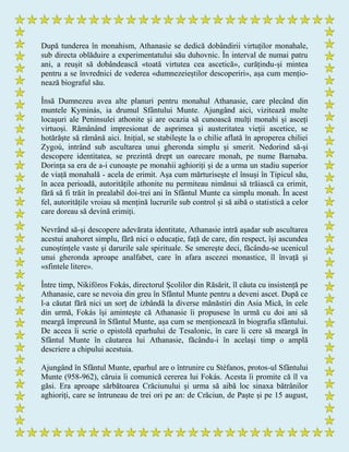 După tunderea în monahism, Athanasie se dedică dobândirii virtuților monahale,
sub directa oblăduire a experimentatului său duhovnic. În interval de numai patru
ani, a reușit să dobândească «toată virtutea cea ascetică», curățindu-și mintea
pentru a se învrednici de vederea «dumnezeieștilor descoperiri», așa cum mențio-
nează biograful său.
Însă Dumnezeu avea alte planuri pentru monahul Athanasie, care plecând din
muntele Kyminás, ia drumul Sfântului Munte. Ajungând aici, vizitează multe
locașuri ale Peninsulei athonite și are ocazia să cunoască mulți monahi și asceți
virtuoși. Rămânând impresionat de asprimea și austeritatea vieții ascetice, se
hotărăște să rămână aici. Inițial, se stabilește la o chilie aflată în aproperea chiliei
Zygoú, intrând sub ascultarea unui gheronda simplu și smerit. Nedorind să-și
descopere identitatea, se prezintă drept un oarecare monah, pe nume Barnaba.
Dorința sa era de a-i cunoaște pe monahii aghioriți și de a urma un stadiu superior
de viață monahală - acela de erimit. Așa cum mărturisește el însuși în Tipicul său,
în acea perioadă, autoritățile athonite nu permiteau nimănui să trăiască ca erimit,
fără să fi trăit în prealabil doi-trei ani în Sfântul Munte ca simplu monah. În acest
fel, autoritățile vroiau să mențină lucrurile sub control și să aibă o statistică a celor
care doreau să devină erimiți.
Nevrând să-și descopere adevărata identitate, Athanasie intră așadar sub ascultarea
acestui anahoret simplu, fără nici o educație, față de care, din respect, își ascundea
cunoștințele vaste și darurile sale spirituale. Se smerește deci, făcându-se ucenicul
unui gheronda aproape analfabet, care în afara ascezei monastice, îl învață și
«sfintele litere».
Între timp, Nikifóros Fokás, directorul Școlilor din Răsărit, îl căuta cu insistență pe
Athanasie, care se nevoia din greu în Sfântul Munte pentru a deveni ascet. După ce
l-a căutat fără nici un sorț de izbândă la diverse mănăstiri din Asia Mică, în cele
din urmă, Fokás își amintește că Athanasie îi propusese în urmă cu doi ani să
meargă împreună în Sfântul Munte, așa cum se menționează în biografia sfântului.
De aceea îi scrie o epistolă eparhului de Tesalonic, în care îi cere să meargă în
Sfântul Munte în căutarea lui Athanasie, făcându-i în același timp o amplă
descriere a chipului acestuia.
Ajungând în Sfântul Munte, eparhul are o întrunire cu Stéfanos, protos-ul Sfântului
Munte (958-962), căruia îi comunică cererea lui Fokás. Acesta îi promite că îl va
găsi. Era aproape sărbătoarea Crăciunului și urma să aibă loc sinaxa bătrânilor
aghioriți, care se întruneau de trei ori pe an: de Crăciun, de Paște și pe 15 august,
 