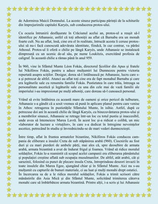 de Adormirea Maicii Domnului. La aceste sinaxe participau părinții de la schiturile
din împrejurimile capitalei Karyés, sub conducerea protos-ului.
Cu ocazia întrunirii desfășurate în Crăciunul acelui an, protos-ul a reușit să-l
identifice pe Athanasie, astfel că toți athoniții au aflat că Barnaba era un monah
foarte cult. Nu au aflat, însă, cine era el în realitate, întrucât acesta îi ceruse protos-
ului să nu-i facă cunoscută adevărata identitate, fiindcă, în caz contrar, va părăsi
Athosul. Protos-ul îi oferă o chilie pe lângă Karyés, unde Athanasie se instalează
dimpreună cu un ucenic de-al său, pe nume Loukítzis, exercitând profesia de
caligraf. În această chilie a rămas până în anul 959.
În 960, vine în Sfântul Munte Léon Fokás, directorul Școlilor din Apus și fratele
lui Nikifóros Fokás, pentru a aduce mulțumiri lui Dumnezeu pentru victoria
repurtată asupra sciților. Desigur, dorea să-l întâlnească pe Athanasie, lucru care s-
a și petrecut de altfel. Atunci au aflat toți cine era de fapt monahul Barnaba și care
era legăturile sale cu renumita familie Fokás. Pustietatea în care trăia, întreaga sa
personalitate ascetică și legăturile sale cu una din cele mai de vază familii ale
imperiului i-au impresionat pe mulți athoniți, care doreau să-l cunoască personal.
Vrând să evite întâlnirea cu această mare de oameni și orice pericol de tulburare,
Athanasie s-a gândit că a sosit vremea să pună în aplicare planul pentru care venise
în Athos: retragerea în pustietățile Sfântului Munte, în isihie. Astfel, după ce
petrecuse doi ani în această chilie de lângă Karyés, cu binecuvântarea protos-ului și
a membrilor sinaxei, Athanasie se retrage într-un loc cu totul pustiu și inaccesibil,
unde avea să întemeieze Marea Lavră. În acest loc și-a ridicat o colibă, un mic
«laborator de lucrare a virtuților», în care s-a dedicat în întregime nevoințelor
ascetice, petrecând în studiu și învrednicindu-se de mari vederi dumnezeiești.
Între timp, aflat în fruntea armatelor bizantine, Nikifóros Fokás conducea cam-
pania de eliberare a insulei Creta de sub stăpânirea arabă (960). Ciocnirile au fost
duri și cu mari pierderi de ambele părți, mai ales că, spre deosebire de armata
arabă, armata bizantină a avut de îndurat frigul și foamea. Vrând să ridice moralul
soldaților, Fokás le-a reamintit că scopul acelei campanii era eliberarea pământului
și populației creștine aflată sub ocupația musulmanilor. De altfel, atât arabii, cât și
sarazinii, folosind ca punct de plecare insula Creta, întreprindeau deseori invazii în
toate insulele din Marea Egee, ajungând chiar și în Sfântul Munte. Aici nu s-au
mulțumit cu capturile de bunuri materiale, ci au luat și mulți monahi drept ostatici.
În încercarea sa de a le ridica moralul soldaților, Fokás a trimit scrisori către
mănăstirile din Asia Mică și din Sfântul Munte, solicitând trimiterea câtorva
monahi care să îmbărbăteze armata bizantină. Printre alții, i-a scris și lui Athanasie
 