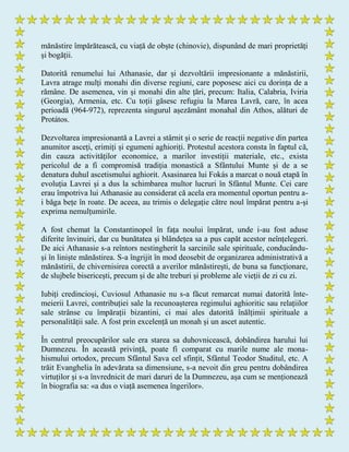 mănăstire împărătească, cu viață de obște (chinovie), dispunând de mari proprietăți
și bogății.
Datorită renumelui lui Athanasie, dar și dezvoltării impresionante a mănăstirii,
Lavra atrage mulți monahi din diverse regiuni, care poposesc aici cu dorința de a
rămâne. De asemenea, vin și monahi din alte țări, precum: Italia, Calabria, Iviria
(Georgia), Armenia, etc. Cu toții găsesc refugiu la Marea Lavră, care, în acea
perioadă (964-972), reprezenta singurul așezământ monahal din Athos, alături de
Protátos.
Dezvoltarea impresionantă a Lavrei a stârnit și o serie de reacții negative din partea
anumitor asceți, erimiți și egumeni aghioriți. Protestul acestora consta în faptul că,
din cauza activităților economice, a marilor investiții materiale, etc., exista
pericolul de a fi compromisă tradiția monastică a Sfântului Munte și de a se
denatura duhul ascetismului aghiorit. Asasinarea lui Fokás a marcat o nouă etapă în
evoluția Lavrei și a dus la schimbarea multor lucruri în Sfântul Munte. Cei care
erau împotriva lui Athanasie au considerat că acela era momentul oportun pentru a-
i băga bețe în roate. De aceea, au trimis o delegație către noul împărat pentru a-și
exprima nemulțumirile.
A fost chemat la Constantinopol în fața noului împărat, unde i-au fost aduse
diferite învinuiri, dar cu bunătatea și blândețea sa a pus capăt acestor neînțelegeri.
De aici Athanasie s-a reîntors nestingherit la sarcinile sale spirituale, conducându-
și în liniște mănăstirea. S-a îngrijit în mod deosebit de organizarea administrativă a
mănăstirii, de chivernisirea corectă a averilor mănăstirești, de buna sa funcționare,
de slujbele bisericești, precum și de alte treburi și probleme ale vieții de zi cu zi.
Iubiți credincioși, Cuviosul Athanasie nu s-a făcut remarcat numai datorită înte-
meierii Lavrei, contribuției sale la recunoașterea regimului aghioritic sau relațiilor
sale strânse cu împărații bizantini, ci mai ales datorită înălțimii spirituale a
personalității sale. A fost prin excelență un monah și un ascet autentic.
În centrul preocupărilor sale era starea sa duhovnicească, dobândirea harului lui
Dumnezeu. În această privință, poate fi comparat cu marile nume ale mona-
hismului ortodox, precum Sfântul Sava cel sfințit, Sfântul Teodor Studitul, etc. A
trăit Evanghelia în adevărata sa dimensiune, s-a nevoit din greu pentru dobândirea
virtuților și s-a învrednicit de mari daruri de la Dumnezeu, așa cum se menționează
în biografia sa: «a dus o viață asemenea îngerilor».
 