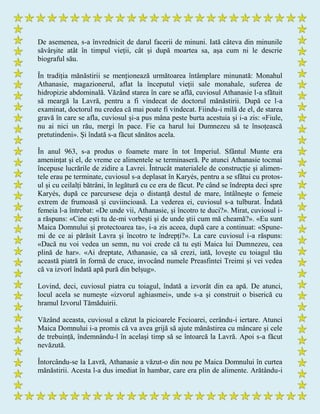 De asemenea, s-a învrednicit de darul facerii de minuni. Iată câteva din minunile
săvârșite atât în timpul vieții, cât și după moartea sa, așa cum ni le descrie
biograful său.
În tradiția mănăstirii se menționează următoarea întâmplare minunată: Monahul
Athanasie, magazionerul, aflat la începutul vieții sale monahale, suferea de
hidropizie abdominală. Văzând starea în care se află, cuviosul Athanasie l-a sfătuit
să meargă la Lavră, pentru a fi vindecat de doctorul mănăstirii. După ce l-a
examinat, doctorul nu credea că mai poate fi vindecat. Fiindu-i milă de el, de starea
gravă în care se afla, cuviosul și-a pus mâna peste burta acestuia și i-a zis: «Fiule,
nu ai nici un rău, mergi în pace. Fie ca harul lui Dumnezeu să te însoțească
pretutindeni». Și îndată s-a făcut sănătos acela.
În anul 963, s-a produs o foamete mare în tot Imperiul. Sfântul Munte era
amenințat și el, de vreme ce alimentele se terminaseră. Pe atunci Athanasie tocmai
începuse lucrările de zidire a Lavrei. Întrucât materialele de construcție și alimen-
tele erau pe terminate, cuviosul s-a deplasat în Karyés, pentru a se sfătui cu protos-
ul și cu ceilalți bătrâni, în legătură cu ce era de făcut. Pe când se îndrepta deci spre
Karyés, după ce parcursese deja o distanță destul de mare, întâlnește o femeie
extrem de frumoasă și cuviincioasă. La vederea ei, cuviosul s-a tulburat. Îndată
femeia l-a întrebat: «De unde vii, Athanasie, și încotro te duci?». Mirat, cuviosul i-
a răspuns: «Cine ești tu de-mi vorbești și de unde știi cum mă cheamă?». «Eu sunt
Maica Domnului și protectoarea ta», i-a zis aceea, după care a continuat: «Spune-
mi de ce ai părăsit Lavra și încotro te îndrepți?». La care cuviosul i-a răspuns:
«Dacă nu voi vedea un semn, nu voi crede că tu ești Maica lui Dumnezeu, cea
plină de har». «Ai dreptate, Athanasie, ca să crezi, iată, lovește cu toiagul tău
această piatră în formă de cruce, invocând numele Preasfintei Treimi și vei vedea
că va izvorî îndată apă pură din belșug».
Lovind, deci, cuviosul piatra cu toiagul, îndată a izvorât din ea apă. De atunci,
locul acela se numește «izvorul aghiasmei», unde s-a și construit o biserică cu
hramul Izvorul Tămăduirii.
Văzând aceasta, cuviosul a căzut la picioarele Fecioarei, cerându-i iertare. Atunci
Maica Domnului i-a promis că va avea grijă să ajute mănăstirea cu mâncare și cele
de trebuință, îndemnându-l în același timp să se întoarcă la Lavră. Apoi s-a făcut
nevăzută.
Întorcându-se la Lavră, Athanasie a văzut-o din nou pe Maica Domnului în curtea
mănăstirii. Acesta l-a dus imediat în hambar, care era plin de alimente. Arătându-i
 