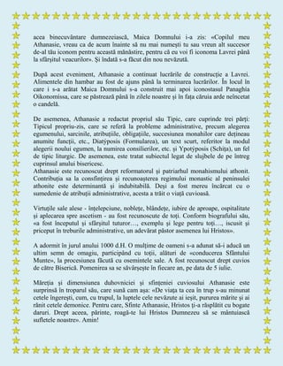 acea binecuvântare dumnezeiască, Maica Domnului i-a zis: «Copilul meu
Athanasie, vreau ca de acum înainte să nu mai numești tu sau vreun alt succesor
de-al tău iconom pentru această mănăstire, pentru că eu voi fi iconoma Lavrei până
la sfârșitul veacurilor». Și îndată s-a făcut din nou nevăzută.
După acest eveniment, Athanasie a continuat lucrările de construcție a Lavrei.
Alimentele din hambar au fost de ajuns până la terminarea lucrărilor. În locul în
care i s-a arătat Maica Domnului s-a construit mai apoi iconostasul Panaghía
Oikonomíssa, care se păstrează până în zilele noastre și în fața căruia arde neîncetat
o candelă.
De asemenea, Athanasie a redactat propriul său Tipic, care cuprinde trei părți:
Tipicul propriu-zis, care se referă la probleme administrative, precum alegerea
egumenului, sarcinile, atribuțiile, obligațiile, succesiunea monahilor care dețineau
anumite funcții, etc., Diatýposis (Formularea), un text scurt, referitor la modul
alegerii noului egumen, la numirea consilierilor, etc. și Ypotýposis (Schița), un fel
de tipic liturgic. De asemenea, este tratat subiectul legat de slujbele de pe întreg
cuprinsul anului bisericesc.
Athanasie este recunoscut drept reformatorul și patriarhul monahismului athonit.
Contribuția sa la consfințirea și recunoașterea regimului monastic al peninsulei
athonite este determinantă și indubitabilă. Deși a fost mereu încărcat cu o
sumedenie de atribuții administrative, acesta a trăit o viață cuvioasă.
Virtuțile sale alese - înțelepciune, noblețe, blândețe, iubire de aproape, ospitalitate
și aplecarea spre ascetism - au fost recunoscute de toți. Conform biografului său,
«a fost începutul și sfârșitul tuturor…, exemplu și lege pentru toți…, iscusit și
priceput în treburile administrative, un adevărat păstor asemenea lui Hristos».
A adormit în jurul anului 1000 d.H. O mulțime de oameni s-a adunat să-i aducă un
ultim semn de omagiu, participând cu toții, alături de «conducerea Sfântului
Munte», la procesiunea făcută cu osemintele sale. A fost recunoscut drept cuvios
de către Biserică. Pomenirea sa se săvârșește în fiecare an, pe data de 5 iulie.
Măreția și dimensiunea duhovniciei și sfințeniei cuviosului Athanasie este
surprinsă în troparul său, care sună cam așa: «De viaţa ta cea în trup s-au minunat
cetele îngereşti, cum, cu trupul, la luptele cele nevăzute ai ieşit, pururea mărite şi ai
rănit cetele demonice. Pentru care, Sfinte Athanasie, Hristos ţi-a răsplătit cu bogate
daruri. Drept aceea, părinte, roagă-te lui Hristos Dumnezeu să se mântuiască
sufletele noastre». Amin!
 
