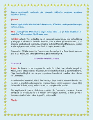 Pentru rugăciunile cuviosului tău Atanasie, Milostive, curăţeşte mulţimea
păcatelor noastre.
Şi acum...
Pentru rugăciunile Născătoarei de Dumnezeu, Milostive, curăţeşte mulţimea pă-
catelor noastre.
Stih: Miluieşte-mă Dumnezeule după marea mila Ta, şi după mulţimea în-
durărilor Tale, curăţeşte fărădelegea mea.
Şi Stihira glas 6: Toţi să lăudăm pe cel cu numele nemuririi, pe cela ce bărbăteşte
şi vitejeşte a sihăstrit în muntele Atonului, care a adunat şi această turmă, şi cu
dragoste a ridicat casă Domnului, şi toate a închinat Maicii lui Dumnezeu, căruia i
se şi roagă pentru noi, cei ce cu credinţă săvârşim pomenirea lui.
Canoanele - Al Născătoarei de Dumnezeu cu Irmosul pe 6, al Paraclisului, sau care
este în 20 de zile, la Sfântul prooroc Ilie. Şi al sfântului pe 8.
Canonul Sfântului Atanasie
Cântarea 1
Irmos: Pe Faraon cel ce era purtat în carele de război, l-a cufundat toiagul lui
Moise, cel ce a făcut minuni de demult, lovind în chipul Crucii şi despărţind marea.
Şi pe Israel cel fugărit, care mergea pe picioare, l-a mântuit, pe cel ce cânta cântare
lui Dumnezeu.
Având numirea nemuririi, cât ai fost cu viaţă, după ce te-ai mutat de la cele vre-
melnice, te-ai arătat părtaş nemuririi celei adevărate, părinte Atanasie. Ci dar stând
înaintea lui Hristos, adu-ţi aminte de noi cei ce te pomenim pe tine.
Din copilărească pruncie făcându-te cinstitor de Dumnezeu, cuvioase, lipsirea
părinţilor tăi nicidecum nu te-a zăticnit spre câştigul bunătăţii, ci toată pofta şi
dorirea cu totul ai întors către singur Cel ce te-a zidit.
Slavă...
 