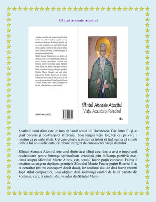 Sfântul Atanasie Atonitul
Acatistul unui sfânt este un imn de laudă adusă lui Dumnezeu. Căci întru El și-au
găsit bucuria și desăvârșirea sfințeniei, de-a lungul vieții lor, toți cei pe care îi
cinstim ca pe niște sfinți. Cel care citește acatistul va trebui să țină seama că simpla
citire a lui nu e suficientă, ci trebuie întregită de cunoașterea vieții sfântului.
Sfântul Atanasie Atonitul este unul dintre acei sfinți care, deși a avut o importanță
covârșitoare pentru întreaga spiritualitate ortodoxă prin influența pozitivă exer-
citată asupra Sfântului Munte Athos, este, totuși, foarte puțin cunoscut. Faima și
cinstirea sa cu greu depășesc granițele Sfântului Munte. Foarte puține Biserici îl au
ca ocrotitor (noi nu cunoaștem decât două), iar acatistul său, de dată foarte recentă
după stilul compoziției, l-am obținut după îndelungi căutări de la un părinte din
România, care, la rândul său, l-a adus din Sfântul Munte.
 