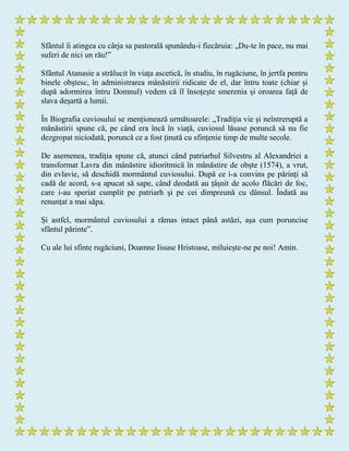 Sfântul îi atingea cu cârja sa pastorală spunându-i fiecăruia: „Du-te în pace, nu mai
suferi de nici un rău!”
Sfântul Atanasie a strălucit în viața ascetică, în studiu, în rugăciune, în jertfa pentru
binele obștesc, în administrarea mânăstirii ridicate de el, dar întru toate (chiar și
după adormirea întru Domnul) vedem că îl însoțește smerenia și oroarea față de
slava deșartă a lumii.
În Biografia cuviosului se menționează următoarele: „Tradiția vie și neîntreruptă a
mănăstirii spune că, pe când era încă în viață, cuviosul lăsase poruncă să nu fie
dezgropat niciodată, poruncă ce a fost ținută cu sfințenie timp de multe secole.
De asemenea, tradiția spune că, atunci când patriarhul Silvestru al Alexandriei a
transformat Lavra din mânăstire idioritmică în mânăstire de obște (1574), a vrut,
din evlavie, să deschidă mormântul cuviosului. După ce i-a convins pe părinți să
cadă de acord, s-a apucat să sape, când deodată au țâșnit de acolo flăcări de foc,
care i-au speriat cumplit pe patriarh și pe cei dimpreună cu dânsul. Îndată au
renunțat a mai săpa.
Și astfel, mormântul cuviosului a rămas intact până astăzi, așa cum poruncise
sfântul părinte”.
Cu ale lui sfinte rugăciuni, Doamne Iisuse Hristoase, miluiește-ne pe noi! Amin.
 
