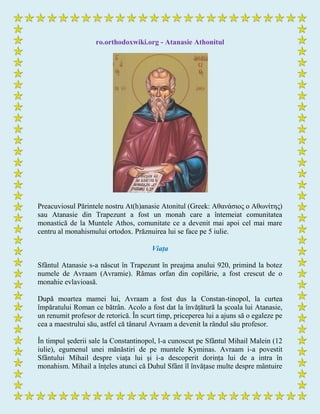 ro.orthodoxwiki.org - Atanasie Athonitul
Preacuviosul Părintele nostru At(h)anasie Atonitul (Greek: Αθανάζιος ο Αθωνίηης)
sau Atanasie din Trapezunt a fost un monah care a întemeiat comunitatea
monastică de la Muntele Athos, comunitate ce a devenit mai apoi cel mai mare
centru al monahismului ortodox. Prăznuirea lui se face pe 5 iulie.
Viața
Sfântul Atanasie s-a născut în Trapezunt în preajma anului 920, primind la botez
numele de Avraam (Avramie). Rămas orfan din copilărie, a fost crescut de o
monahie evlavioasă.
După moartea mamei lui, Avraam a fost dus la Constan-tinopol, la curtea
împăratului Roman ce bătrân. Acolo a fost dat la învățătură la școala lui Atanasie,
un renumit profesor de retorică. În scurt timp, priceperea lui a ajuns să o egaleze pe
cea a maestrului său, astfel că tânarul Avraam a devenit la rândul său profesor.
În timpul șederii sale la Constantinopol, l-a cunoscut pe Sfântul Mihail Malein (12
iulie), egumenul unei mănăstiri de pe muntele Kyminas. Avraam i-a povestit
Sfântului Mihail despre viața lui și i-a descoperit dorința lui de a intra în
monahism. Mihail a înțeles atunci că Duhul Sfânt îl învățase multe despre mântuire
 