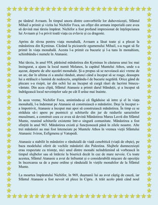 pe tânărul Avraam. În timpul unora dintre convorbirile lor duhovnicești, Sfântul
Mihail a primit și vizita lui Nichifor Foca, un ofițer din armata imperială care avea
să devină mai târziu împărat. Nichifor a fost profund impresionat de înțelepciunea
lui Avraam și l-a privit toată viața cu evlavie și cu dragoste.
Aprins de râvna pentru viața monahală, Avraam a lăsat toate și a plecat la
mănăstirea din Kyminas. Căzând la picioarele egumenului Mihail, s-a rugat să fie
primit în viața monahală. Acesta l-a primit cu bucurie și l-a tuns în monahism,
schimbându-i numele în Atanasie.
Mai târziu, în anul 958, părăsind mănăstirea din Kyminas în căutarea unui loc mai
însingurat, a ajuns la locul numit Melanos, la capătul Muntelui Athos, unde s-a
așezat, departe de alte așezări monahale. Şi-a propus să se nevoiască aici vreme de
un an; dar în ultima zi a anului rânduit, atunci când a început să se roage, deasupra
lui a strălucit o lumină de nedescris, umplându-l de bucurie negrăită. Orice gând de
plecare s-a risipit, iar din ochii lui au început să curgă râuri de lacrimi binecu-
vântate. Din acea clipă, Sfântul Atanasie a primit darul blândeții, și a început să
îndrăgească locul nevoințelor sale pe cât îl urâse mai înainte.
În acea vreme, Nichifor Foca, amintindu-și că făgăduise să intre și el în viața
monahală, l-a îndemnat pe Atanasie să construiască o mănăstire. Deși la început s-
a împotrivit, Atanasie a început mai apoi să construiască mănăstirea. În timp ce se
străduia să-i apere pe pustnicii și schiturile din jur de raidurile sarazinilor
musulmani, a construit ceea ce avea să devină Mănăstirea Marea Lavră din Sfântul
Munte, reunind schiturile existente într-o singură comunitate. Mănăstirea a fost
sfințită în anul 963. Mănăstirea există și funcționează până în zilele noastre. Alte
trei mănăstiri au mai fost întemeiate pe Muntele Athos în vremea vieții Sfântului
Atanasie: Iviron, Esfigmenu și Vatopedi.
Atanasie a stabilit în mânăstire o rânduială de viață cenobitică (viață de obște), pe
baza modelului oferit de vechile mănăstiri din Palestina. Slujbele dumnezeiești
erau respectate cu tristețe, nici unul dintre monahi neîndrăznind să vorbească în
timpul slujbelor sau să întârzie la biserică decât în caz de mare nevoie. Cu toate
acestea, Sfântul Atanasie a avut de înfruntat și o considerabilă mișcare de opoziție
în încercarea sa de a pune ordine și rânduială în viețile monahilor de la Sfântul
Munte.
La moartea împăratului Nichifor, în 969, dușmanii lui au avut câștig de cauză, iar
Sfântul Atanasie a fost nevoit să plece în Cipru. A trăit acolo până când noul
 