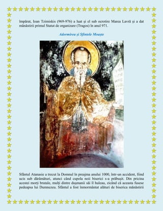 împărat, Ioan Tzimiskis (969-976) a luat și el sub ocrotire Marea Lavră și a dat
mănăstirii primul Statut de organizare (Tragos) în anul 971.
Adormirea și Sfintele Moaște
Sfântul Atanasie a trecut la Domnul în preajma anului 1000, într-un accident, fiind
ucis sub dărâmături, atunci când cupola noii biserici s-a prăbușit. Din pricina
acestei morți brutale, mulți dintre dușmanii săi îl huleau, zicând că aceasta fusese
pedeapsa lui Dumnezeu. Sfântul a fost înmormântat alături de biserica mănăstirii
 