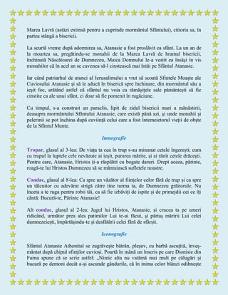 Marea Lavră (astăzi extinsă pentru a cuprinde mormântul Sfântului), ctitoria sa, în
partea stângă a bisericii.
La scurtă vreme după adormirea sa, Atanasie a fost proslăvit ca sfânt. La un an de
la moartea sa, pregătindu-se monahii de la Marea Lavră de hramul bisericii,
închinată Născătoarei de Dumnezeu, Maica Domnului le-a vestit ea însăși în vis
monahilor că în acel an se cuvenea să-l cinstească mai întâi pe Sfântul Atanasie.
Iar când patriarhul de atunci al Ierusalimului a vrut să scoată Sfintele Moaște ale
Cuviosului Atanasie și să le aducă în biserică spre închinare, din mormântul său a
ieșit foc, arătând astfel că sfântul nu voia ca rămășițele sale pământești să fie
cinstite ca ale unui sfânt, ci doar să fie pomenit în rugăciune.
Cu timpul, s-a construit un paraclis, lipit de zidul bisericii mari a mănăstirii,
deasupra mormântului Sfântului Atanasie, care există până azi, și unde monahii și
pelerinii se pot închina după cuviință celui care a fost întemeietorul vieții de obște
de la Sfântul Munte.
Imnografie
Tropar, glasul al 3-lea: De viața ta cea în trup s-au minunat cetele îngerești; cum
cu trupul la luptele cele nevăzute ai ieșit, pururea mărite, și ai rănit cetele drăcești.
Pentru care, Atanasie, Hristos ți-a răsplătit cu bogate daruri. Drept aceea, părinte,
roagă-te lui Hristos Dumnezeu să se mântuiască sufletele noastre.
Condac, glasul al 8-lea: Ca spre un văzător al ființelor celor fără de trup și ca spre
un tâlcuitor cu adevărat strigă către tine turma ta, de Dumnezeu grăitorule. Nu
înceta a te ruga pentru robii tăi, ca să fie izbăviți de ispite și de primejdii cei ce îți
cântă: Bucură-te, Părinte Atanasie!
Alt condac, glasul al 2-lea: Jugul lui Hristos, Atanasie, și crucea ta pe umeri
ridicând, următor prea ales patimilor Lui te-ai făcut, și părtaș măririi Lui celei
dumnezeiești, împărtășindu-te și desfătării celei fără de sfârșit.
Iconografie
Sfântul Atanasie Athonitul se zugrăvește bătrân, pleșuv, cu barbă ascuțită, înveș-
mântat după chipul sfinților cuvioși. Poartă în mână un înscris pe care Dionisie din
Furna spune că se scrie astfel: „Nimic alta nu vatămă mai mult pe călugări și
bucură pe demoni decât a-și ascunde gândurile, că în inima celor blânzi odihnește
 