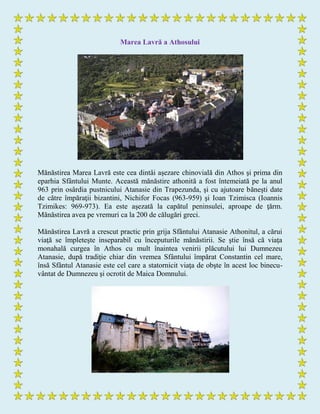 Marea Lavră a Athosului
Mănăstirea Marea Lavră este cea dintâi aşezare chinovială din Athos şi prima din
eparhia Sfântului Munte. Această mănăstire athonită a fost întemeiată pe la anul
963 prin osârdia pustnicului Atanasie din Trapezunda, şi cu ajutoare băneşti date
de către împăraţii bizantini, Nichifor Focas (963-959) şi Ioan Tzimisca (Ioannis
Tzimikes: 969-973). Ea este aşezată la capătul peninsulei, aproape de ţărm.
Mănăstirea avea pe vremuri ca la 200 de călugări greci.
Mănăstirea Lavră a crescut practic prin grija Sfântului Atanasie Athonitul, a cărui
viaţă se împleteşte inseparabil cu începuturile mănăstirii. Se ştie însă că viaţa
monahală curgea în Athos cu mult înaintea venirii plăcutului lui Dumnezeu
Atanasie, după tradiţie chiar din vremea Sfântului împărat Constantin cel mare,
însă Sfântul Atanasie este cel care a statornicit viaţa de obşte în acest loc binecu-
vântat de Dumnezeu şi ocrotit de Maica Domnului.
 
