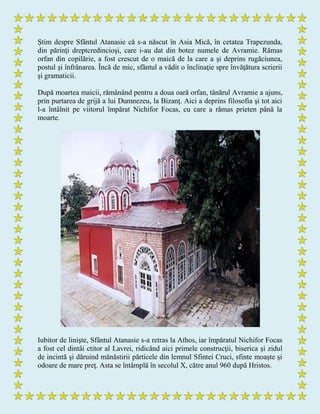 Ştim despre Sfântul Atanasie că s-a născut în Asia Mică, în cetatea Trapezunda,
din părinţi dreptcredincioşi, care i-au dat din botez numele de Avramie. Rămas
orfan din copilărie, a fost crescut de o maică de la care a şi deprins rugăciunea,
postul şi înfrânarea. Încă de mic, sfântul a vădit o înclinaţie spre învăţătura scrierii
şi gramaticii.
După moartea maicii, rămânând pentru a doua oară orfan, tânărul Avramie a ajuns,
prin purtarea de grijă a lui Dumnezeu, la Bizanţ. Aici a deprins filosofia şi tot aici
l-a întâlnit pe viitorul împărat Nichifor Focas, cu care a rămas prieten până la
moarte.
Iubitor de linişte, Sfântul Atanasie s-a retras la Athos, iar împăratul Nichifor Focas
a fost cel dintâi ctitor al Lavrei, ridicând aici primele construcţii, biserica şi zidul
de incintă şi dăruind mănăstirii părticele din lemnul Sfintei Cruci, sfinte moaşte şi
odoare de mare preţ. Asta se întâmplă în secolul X, către anul 960 după Hristos.
 