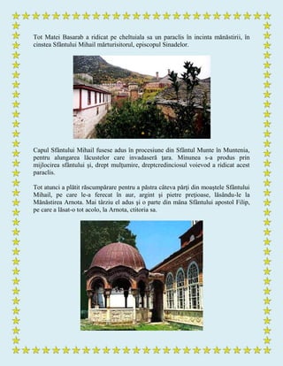 Tot Matei Basarab a ridicat pe cheltuiala sa un paraclis în incinta mănăstirii, în
cinstea Sfântului Mihail mărturisitorul, episcopul Sinadelor.
Capul Sfântului Mihail fusese adus în procesiune din Sfântul Munte în Muntenia,
pentru alungarea lăcustelor care invadaseră ţara. Minunea s-a produs prin
mijlocirea sfântului şi, drept mulţumire, dreptcredinciosul voievod a ridicat acest
paraclis.
Tot atunci a plătit răscumpărare pentru a păstra câteva părţi din moaştele Sfântului
Mihail, pe care le-a ferecat în aur, argint şi pietre preţioase, lăsându-le la
Mănăstirea Arnota. Mai târziu el adus şi o parte din mâna Sfântului apostol Filip,
pe care a lăsat-o tot acolo, la Arnota, ctitoria sa.
 