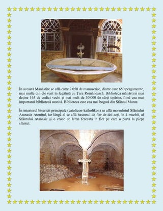 În această Mănăstire se află către 2.050 de manuscrise, dintre care 650 pergamente,
mai multe din ele sunt în legătură cu Ţara Românească. Biblioteca mănăstirii mai
deţine 165 de codici vechi şi mai mult de 30.000 de cărţi tipărite, fiind cea mai
importantă bibliotecă atonită. Biblioteca este cea mai bogată din Sfântul Munte.
În interiorul bisericii principale (catolicon-katholikon) se află mormântul Sfântului
Atanasie Atonitul, iar lângă el se află bastonul de fier de doi coţi, în 4 muchii, al
Sfântului Atanasie şi o cruce de lemn ferecata în fier pe care o purta la piept
sfântul.
 