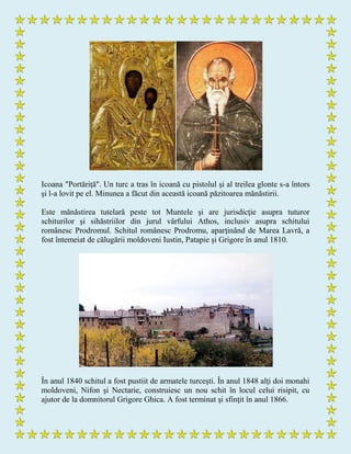 Icoana "Portăriţă". Un turc a tras în icoană cu pistolul şi al treilea glonte s-a întors
şi l-a lovit pe el. Minunea a făcut din această icoană păzitoarea mănăstirii.
Este mănăstirea tutelară peste tot Muntele şi are jurisdicţie asupra tuturor
schiturilor şi sihăstriilor din jurul vârfului Athos, inclusiv asupra schitului
românesc Prodromul. Schitul românesc Prodromu, aparţinând de Marea Lavră, a
fost întemeiat de călugării moldoveni Iustin, Patapie şi Grigore în anul 1810.
În anul 1840 schitul a fost pustiit de armatele turceşti. În anul 1848 alţi doi monahi
moldoveni, Nifon şi Nectarie, construiesc un nou schit în locul celui risipit, cu
ajutor de la domnitorul Grigore Ghica. A fost terminat şi sfinţit în anul 1866.
 