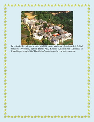 Pe teritoriul Lavrei sunt schituri şi chilii, multe locuite de părinţi români. Schitul
românesc Prodromu, Schitul Sfânta Ana, Kerasia, Kavsokalivia, Katunakia şi
Karoulia precum şi chilia "Danieleilor" sunt câteva din cele mai cunoscute.
 