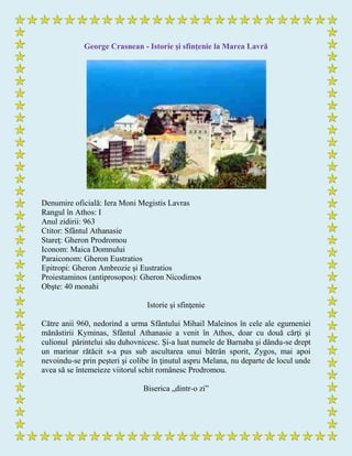 George Crasnean - Istorie și sfințenie la Marea Lavră
Denumire oficială: Iera Moni Megistis Lavras
Rangul în Athos: I
Anul zidirii: 963
Ctitor: Sfântul Athanasie
Stareţ: Gheron Prodromou
Iconom: Maica Domnului
Paraiconom: Gheron Eustratios
Epitropi: Gheron Ambrozie şi Eustratios
Proiestaminos (antiprosopos): Gheron Nicodimos
Obşte: 40 monahi
Istorie şi sfinţenie
Către anii 960, nedorind a urma Sfântului Mihail Maleinos în cele ale egumeniei
mănăstirii Kyminas, Sfântul Athanasie a venit în Athos, doar cu două cărţi şi
culionul părintelui său duhovnicesc. Şi-a luat numele de Barnaba şi dându-se drept
un marinar rătăcit s-a pus sub ascultarea unui bătrân sporit, Zygos, mai apoi
nevoindu-se prin peşteri şi colibe în ţinutul aspru Melana, nu departe de locul unde
avea să se întemeieze viitorul schit românesc Prodromou.
Biserica „dintr-o zi”
 